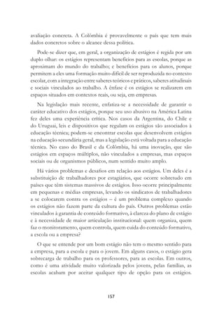 157
avaliação concreta. A Colômbia é provavelmente o país que tem mais
dados concretos sobre o alcance dessa política.
Pode-se dizer que, em geral, a organização de estágios é regida por um
duplo olhar: os estágios representam benefícios para as escolas, porque as
aproximam do mundo do trabalho; e benefícios para os alunos, porque
permitem a eles uma formação muito difícil de ser reproduzida no contexto
escolar, com a integração entre saberes teóricos e práticos, saberes atitudinais
e sociais vinculados ao trabalho. A ênfase é os estágios se realizarem em
espaços situados em contextos reais, ou seja, em empresas.
Na legislação mais recente, enfatiza-se a necessidade de garantir o
caráter educativo dos estágios, porque seu uso abusivo na América Latina
fez deles uma experiência crítica. Nos casos da Argentina, do Chile e
do Uruguai, leis e dispositivos que regulam os estágios são associados à
educação técnica; podem-se encontrar escolas que desenvolvem estágios
na educação secundária geral, mas a legislação está voltada para a educação
técnica. No caso do Brasil e da Colômbia, há uma inovação, que são
estágios em espaços múltiplos, não vinculados a empresas, mas espaços
sociais ou de organismos públicos, num sentido muito amplo.
Há vários problemas e desaﬁos em relação aos estágios. Um deles é a
substituição de trabalhadores por estagiários, que ocorre sobretudo em
países que têm sistemas massivos de estágios. Isso ocorre principalmente
em pequenas e médias empresas, levando os sindicatos de trabalhadores
a se colocarem contra os estágios – é um problema complexo quando
os estágios não fazem parte da cultura do país. Outros problemas estão
vinculados à garantia de conteúdo formativo, à clareza do plano de estágio
e à necessidade de maior articulação institucional: quem organiza, quem
faz o monitoramento, quem controla, quem cuida do conteúdo formativo,
a escola ou a empresa?
O que se entende por um bom estágio não tem o mesmo sentido para
a empresa, para a escola e para o jovem. Em alguns casos, o estágio gera
sobrecarga de trabalho para os professores, para as escolas. Em outros,
como é uma atividade muito valorizada pelos jovens, pelas famílias, as
escolas acabam por aceitar qualquer tipo de opção para os estágios.
 