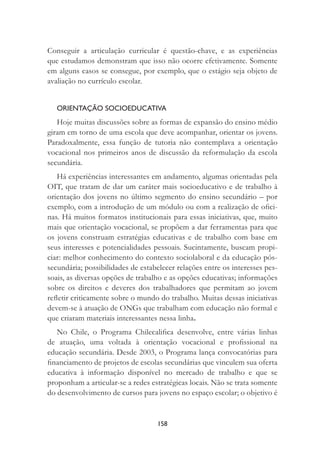 158
Conseguir a articulação curricular é questão-chave, e as experiências
que estudamos demonstram que isso não ocorre efetivamente. Somente
em alguns casos se consegue, por exemplo, que o estágio seja objeto de
avaliação no currículo escolar.
ORIENTAÇÃO SOCIOEDUCATIVA
Hoje muitas discussões sobre as formas de expansão do ensino médio
giram em torno de uma escola que deve acompanhar, orientar os jovens.
Paradoxalmente, essa função de tutoria não contemplava a orientação
vocacional nos primeiros anos de discussão da reformulação da escola
secundária.
Há experiências interessantes em andamento, algumas orientadas pela
OIT, que tratam de dar um caráter mais socioeducativo e de trabalho à
orientação dos jovens no último segmento do ensino secundário – por
exemplo, com a introdução de um módulo ou com a realização de oﬁci-
nas. Há muitos formatos institucionais para essas iniciativas, que, muito
mais que orientação vocacional, se propõem a dar ferramentas para que
os jovens construam estratégias educativas e de trabalho com base em
seus interesses e potencialidades pessoais. Sucintamente, buscam propi-
ciar: melhor conhecimento do contexto sociolaboral e da educação pós-
secundária; possibilidades de estabelecer relações entre os interesses pes-
soais, as diversas opções de trabalho e as opções educativas; informações
sobre os direitos e deveres dos trabalhadores que permitam ao jovem
reﬂetir criticamente sobre o mundo do trabalho. Muitas dessas iniciativas
devem-se à atuação de ONGs que trabalham com educação não formal e
que criaram materiais interessantes nessa linha.
No Chile, o Programa Chilecaliﬁca desenvolve, entre várias linhas
de atuação, uma voltada à orientação vocacional e proﬁssional na
educação secundária. Desde 2003, o Programa lança convocatórias para
ﬁnanciamento de projetos de escolas secundárias que vinculem sua oferta
educativa à informação disponível no mercado de trabalho e que se
proponham a articular-se a redes estratégicas locais. Não se trata somente
do desenvolvimento de cursos para jovens no espaço escolar; o objetivo é
 