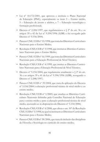 15
• Lei nº 10.172/2001, que aprovou e instituiu o Plano Nacional
de Educação (PNE), especialmente os itens 3 – Ensino médio,
5 – Educação de jovens e adultos, e 7 – Educação tecnológica e
formação proﬁssional;
• Decreto nº 2.208/1997, que regulamentava o § 2º do art. 36 e os
artigos 39 a 42 da Lei nº 9.394/1996 (LDB) e foi revogado pelo
Decreto nº 5.154/2004;
• Parecer CNE/CEB nº 15/1998, que trata das Diretrizes Curriculares
Nacionais para o Ensino Médio;
• Resolução CNE/CEB nº 3/1998, que institui as Diretrizes Curricu-
lares Nacionais para o Ensino Médio;
• Parecer CNE/CEB nº 16/1999, que trata das Diretrizes Curriculares
Nacionais para a Educação Proﬁssional de Nível Técnico;
• Resolução CNE/CEB nº 4/1999, que institui as Diretrizes Curricu-
lares Nacionais para a Educação Proﬁssional de Nível Técnico;
• Decreto nº 5.154/2004, que regulamenta atualmente o § 2º do art.
36 e os artigos 39 a 41 da Lei nº 9.394/1996 (LDB), revogando o
Decreto nº 2.208/1997;
• Parecer CNE/CEB nº 39/2004, que trata da aplicação do Decreto
nº 5.154/2004 à educação proﬁssional técnica de nível médio e ao
ensino médio;
• Resolução CNE/CEB nº 1/2005, que atualiza as Diretrizes Curri-
culares Nacionais deﬁnidas pelo Conselho Nacional de Educação
para o ensino médio e para a educação proﬁssional técnica de nível
médio, ajustando-as às disposições do Decreto nº 5.154/2004;
• Resolução CNE/CEB nº 4/2006, que altera o art. 10º da Resolução
CNE/CEB nº 3/1998, na qual se instituem as Diretrizes Curriculares
Nacionais para o Ensino Médio;
• Parecer CNE/CEB nº 38/2006, que trata da inclusão das disciplinas
de Filosoﬁa e Sociologia no currículo do ensino médio;
 