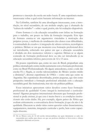 159
promover a inserção da escola em redes locais. É uma experiência muito
interessante sobre a qual existe bastante informação na internet.
Na Colômbia, também há uma abordagem interessante, com a intro-
dução, no nível secundário, de um módulo amplo, que é chamado de
“cultura do trabalho” – sobre o qual, porém, não há avaliações disponíveis.
Outro formato é o da educação secundária com ênfase na formação
para o trabalho, um pouco na linha da formação integrada. Este tipo
de formato enraíza-se em argumentos vinculados à motivação dos
próprios jovens, à melhoria do rendimento dos alunos com diﬁculdades,
à continuidade de estudos e à integração de saberes teóricos, tecnológicos
e práticos. Debate-se em que momento essa formação proﬁssional deve
ser introduzida, sobretudo nos países em que a educação secundária
é dividida em dois momentos: inferior e superior. Debate-se se algum
conteúdo de formação proﬁssional deve ou não ser introduzido já na
educação secundária inferior, para jovens de 12 e 13 anos.
Há poucas experiências que, como no caso do Brasil, proponham uma
política orientada pelo ensino médio juntamente com a formação proﬁssional,
como no Brasil Proﬁssionalizado. Há alguns antecedentes, como a rede das
escolas Fé e Alegria, as escolas telessecundárias do México (ensino médio
a distância)43
, diversas experiências de ONGs – como uma que existe na
Argentina. São experiências diversiﬁcadas, porém pequenas, que têm como
perspectiva introduzir a formação proﬁssional articulada com a educação
secundária geral. São institucionais, mas não são políticas públicas.
Essas iniciativas apresentam vários desaﬁos: como fazer formação
proﬁssional de qualidade? Como integrá-la institucional e curricular-
mente? Algumas pesquisas internacionais discutem que formação proﬁs-
sional se pode ensinar, já que esta é muito breve e as condições institu-
cionais não estão dadas. Há, por exemplo, alguns países da África que
avaliam criticamente a conveniência desta formação, já que ela não é de
qualidade. Discutem-se ainda várias outras questões sobre ﬁnanciamento,
equipamentos, materiais, integração curricular e perﬁs, bem como capaci-
tação docente.
43 Há no México cerca de 16 mil escolas telessecundárias, nas quais diariamente as aulas são
transmitidas por satélite para classes em que um professor distribui os livros-texto e oferece
explicações adicionais aos jovens.
 