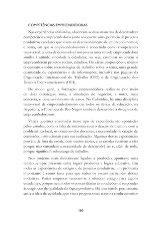 160
COMPETÊNCIAS EMPREENDEDORAS
Nas experiências analisadas, observam-se duas maneiras de desenvolver
competências empreendedoras junto aos jovens: uma, por meio de projetos
produtivos escolares que visam ao desenvolvimento de empreendimentos;
e outra, em que o empreendedorismo é concebido como competência
transversal: a ideia de desenvolver nos jovens uma atitude empreendedora
similar à atitude vinculada à cidadania; ou seja, estimular os jovens a
empreenderem projetos sociais, cidadãos. Há várias proposições e muitos
documentos sobre metodologias de trabalho sobre o tema, uma grande
quantidade de experiências e de informações, inclusive nas páginas da
Organização Internacional do Trabalho (OIT) e da Organização dos
Estados Ibero-americanos (OEI).
De modo geral, a formação empreendedora realiza-se por meio
de duas estratégias: uma, a simulação de negócios; a outra, mais
concreta, o desenvolvimento de casos. Na Colômbia, há uma disciplina
transversal de empreendedorismo em todos os níveis da educação; na
Argentina, a Província de Rio Negro também desenvolve a disciplina de
empreendedorismo.
Várias questões envolvidas nesse tipo de experiência são apontadas
pelos estudos, como a falta de sincronia com o desenvolvimento e com a
problemática local, os objetivos dos docentes, a necessidade de criação de
comissões institucionais para sua realização. Algumas destas experiências
provêm de fora da escola, com outros atores, e as escolas resistem a elas
porque não entendem a necessidade de desenvolvê-las e, além de tudo,
porque signiﬁcam sobrecarga de trabalho.
Nos projetos mais diretamente ligados à produção, aponta-se uma
tensão sempre presente entre lógica produtiva e lógica educativa. Em
todas as experiências de estágio e de projetos produtivos, um problema
importante é como fazer para que todos os jovens participem dessas
iniciativas. Várias empresas recusam-se a oferecer estágio para alguns
estudantes, porque nem todos os jovens detêm as condições de responder
às exigências de qualidade da lógica produtiva. Há uma tensão permanente
entre a ideia de equidade, que visa a proporcionar acesso a conhecimentos
 
