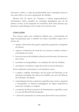 161
relevantes a todos, e a ideia de produtividade, pois a produção baseia-se
em outro ritmo e em outra organização de trabalho.
Mesmo fora do marco de “fomento à cultura empreendedora”,
encontramos vários exemplos de estratégias pedagógicas que vão da
prática à teoria, ou de integração de conteúdos, bem como projetos que
propõem a aprendizagem ativa situada em contextos reais.
CONCLUSÕES
Em resumo, todas essas tendências indicam que a reformulação do
lugar da preparação para o trabalho no ensino secundário surge com o
intento de:
• superar a dicotomia entre geral e especíﬁco, propondo a integração
de saberes;
• superar o isolamento da escola do seu contexto, visando a incluir a
comunidade na escola;
• levar em conta as diversidades culturais, motivacionais e de interesses
dos jovens;
• considerar as desigualdades e as condições de vida das famílias;
• reconhecer e fortalecer o lugar da escola no desenvolvimento.
Essas tendências concretizam-se em iniciativas como:
• a ampla e explícita introdução, nas leis gerais de Educação ou de
educação secundária, dos saberes do trabalho, nos casos do México,
da Colômbia e do Brasil;
• a promulgação de leis ou decretos especíﬁcos que visam a organizar
e salvaguardar os objetivos pedagógicos de alguns dispositivos,
como por exemplo, os estágios;
• a existência de diversos projetos de ﬁnanciamento especíﬁco, como
é o caso do Brasil Proﬁssionalizado;
• a oferta de orientações às escolas para desenvolver esses projetos.
 