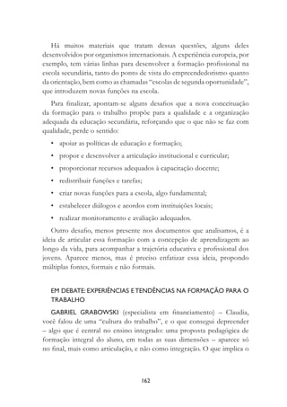 162
Há muitos materiais que tratam dessas questões, alguns deles
desenvolvidos por organismos internacionais. A experiência europeia, por
exemplo, tem várias linhas para desenvolver a formação proﬁssional na
escola secundária, tanto do ponto de vista do empreendedorismo quanto
da orientação, bem como as chamadas “escolas de segunda oportunidade”,
que introduzem novas funções na escola.
Para ﬁnalizar, apontam-se alguns desaﬁos que a nova conceituação
da formação para o trabalho propõe para a qualidade e a organização
adequada da educação secundária, reforçando que o que não se faz com
qualidade, perde o sentido:
• apoiar as políticas de educação e formação;
• propor e desenvolver a articulação institucional e curricular;
• proporcionar recursos adequados à capacitação docente;
• redistribuir funções e tarefas;
• criar novas funções para a escola, algo fundamental;
• estabelecer diálogos e acordos com instituições locais;
• realizar monitoramento e avaliação adequados.
Outro desaﬁo, menos presente nos documentos que analisamos, é a
ideia de articular essa formação com a concepção de aprendizagem ao
longo da vida, para acompanhar a trajetória educativa e proﬁssional dos
jovens. Aparece menos, mas é preciso enfatizar essa ideia, propondo
múltiplas fontes, formais e não formais.
EM DEBATE: EXPERIÊNCIAS E TENDÊNCIAS NA FORMAÇÃO PARA O
TRABALHO
GABRIEL GRABOWSKI (especialista em ﬁnanciamento) – Claudia,
você falou de uma “cultura do trabalho”, e o que consegui depreender
– algo que é central no ensino integrado: uma proposta pedagógica de
formação integral do aluno, em todas as suas dimensões – aparece só
no ﬁnal, mais como articulação, e não como integração. O que implica o
 