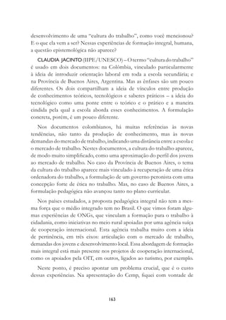 163
desenvolvimento de uma “cultura do trabalho”, como você mencionou?
E o que ela vem a ser? Nessas experiências de formação integral, humana,
a questão epistemológica não aparece?
CLAUDIA JACINTO(IIPE/UNESCO)–Otermo“culturadotrabalho”
é usado em dois documentos: na Colômbia, vinculado particularmente
à ideia de introduzir orientação laboral em toda a escola secundária; e
na Província de Buenos Aires, Argentina. Mas as ênfases são um pouco
diferentes. Os dois compartilham a ideia de vínculos entre produção
de conhecimentos teóricos, tecnológicos e saberes práticos – a ideia do
tecnológico como uma ponte entre o teórico e o prático e a maneira
cindida pela qual a escola aborda esses conhecimentos. A formulação
concreta, porém, é um pouco diferente.
Nos documentos colombianos, há muitas referências às novas
tendências, não tanto da produção de conhecimento, mas às novas
demandas do mercado de trabalho, indicando uma distância entre a escola e
o mercado de trabalho. Nestes documentos, a cultura do trabalho aparece,
de modo muito simpliﬁcado, como uma aproximação do perﬁl dos jovens
ao mercado de trabalho. No caso da Província de Buenos Aires, o tema
da cultura do trabalho aparece mais vinculado à recuperação de uma ética
ordenadora do trabalho, a formulação de um governo peronista com uma
concepção forte de ética no trabalho. Mas, no caso de Buenos Aires, a
formulação pedagógica não avançou tanto no plano curricular.
Nos países estudados, a proposta pedagógica integral não tem a mes-
ma força que o médio integrado tem no Brasil. O que vimos foram algu-
mas experiências de ONGs, que vinculam a formação para o trabalho à
cidadania, como iniciativas no meio rural apoiadas por uma agência suíça
de cooperação internacional. Esta agência trabalha muito com a ideia
de pertinência, em três eixos: articulação com o mercado de trabalho,
demandas dos jovens e desenvolvimento local. Essa abordagem de formação
mais integral está mais presente nos projetos de cooperação internacional,
como os apoiados pela OIT, em outros, ligados ao turismo, por exemplo.
Neste ponto, é preciso apontar um problema crucial, que é o custo
dessas experiências. Na apresentação do Cemp, ﬁquei com vontade de
 