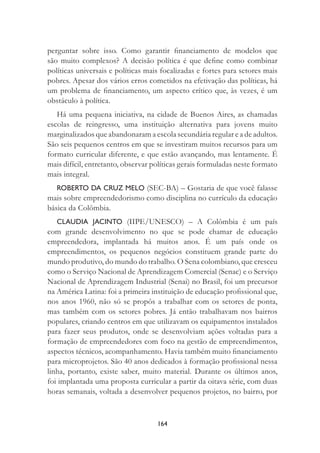 164
perguntar sobre isso. Como garantir ﬁnanciamento de modelos que
são muito complexos? A decisão política é que deﬁne como combinar
políticas universais e políticas mais focalizadas e fortes para setores mais
pobres. Apesar dos vários erros cometidos na efetivação das políticas, há
um problema de ﬁnanciamento, um aspecto crítico que, às vezes, é um
obstáculo à política.
Há uma pequena iniciativa, na cidade de Buenos Aires, as chamadas
escolas de reingresso, uma instituição alternativa para jovens muito
marginalizados que abandonaram a escola secundária regular e a de adultos.
São seis pequenos centros em que se investiram muitos recursos para um
formato curricular diferente, e que estão avançando, mas lentamente. É
mais difícil, entretanto, observar políticas gerais formuladas neste formato
mais integral.
ROBERTO DA CRUZ MELO (SEC-BA) – Gostaria de que você falasse
mais sobre empreendedorismo como disciplina no currículo da educação
básica da Colômbia.
CLAUDIA JACINTO (IIPE/UNESCO) – A Colômbia é um país
com grande desenvolvimento no que se pode chamar de educação
empreendedora, implantada há muitos anos. É um país onde os
empreendimentos, os pequenos negócios constituem grande parte do
mundo produtivo, do mundo do trabalho. O Sena colombiano, que cresceu
como o Serviço Nacional de Aprendizagem Comercial (Senac) e o Serviço
Nacional de Aprendizagem Industrial (Senai) no Brasil, foi um precursor
na América Latina: foi a primeira instituição de educação proﬁssional que,
nos anos 1960, não só se propôs a trabalhar com os setores de ponta,
mas também com os setores pobres. Já então trabalhavam nos bairros
populares, criando centros em que utilizavam os equipamentos instalados
para fazer seus produtos, onde se desenvolviam ações voltadas para a
formação de empreendedores com foco na gestão de empreendimentos,
aspectos técnicos, acompanhamento. Havia também muito ﬁnanciamento
para microprojetos. São 40 anos dedicados à formação proﬁssional nessa
linha, portanto, existe saber, muito material. Durante os últimos anos,
foi implantada uma proposta curricular a partir da oitava série, com duas
horas semanais, voltada a desenvolver pequenos projetos, no bairro, por
 