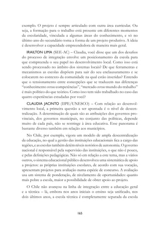 165
exemplo. O projeto é sempre articulado com outra área curricular. Ou
seja, a formação para o trabalho está presente em diferentes momentos
da escolaridade, vinculada a algumas áreas do conhecimento, e só no
último ano do secundário toma a forma de um projeto produtivo. A ideia
é desenvolver a capacidade empreendedora de maneira mais geral.
IRAILTON LIMA (SEE-AC) – Claudia, você disse que um dos desaﬁos
do processo de integração envolve um posicionamento da escola para
que compreenda o seu papel no desenvolvimento local. Como isso está
sendo processado no âmbito dos sistemas locais? De que ferramentas e
mecanismos as escolas dispõem para sair do seu enclausuramento e se
colocarem no contexto da comunidade na qual estão inseridas? Entendo
que o tensionamento entre concepções que se traduzem nas diferenças
“conhecimento versus competências”, “mercado versus mundo do trabalho”
é mais político do que teórico. Como isso tem sido trabalhado no caso das
quatro experiências estudadas por você?
CLAUDIA JACINTO (IIPE/UNESCO) – Com relação ao desenvol-
vimento local, a primeira questão a ser apontada é o nível de descen-
tralização. A determinação de quais são as atribuições dos governos pro-
vinciais, dos governos municipais, no conjunto das políticas, depende
muito de cada país, não se restringe à área educativa. Esse panorama é
bastante diverso também em relação aos municípios.
No Chile, por exemplo, vigora um modelo de ampla descentralização
da educação, no qual a gestão das instituições educacionais ﬁca a cargo das
regiões, e as escolas também detêm níveis notórios de autonomia. O governo
nacional é responsável pela supervisão das instituições, o que não é pouco,
e pelas deﬁnições pedagógicas. Não só em relação a este tema, mas a vários
outros, o sistema educacional público desenvolveu uma sistemática de apoio
a projetos: as próprias instituições escolares, de acordo com sua vocação,
apresentam projetos para avaliação numa espécie de concurso. A avaliação
usa um sistema de ponderação, de nivelamento de oportunidades: quanto
mais pobre a escola, maior a possibilidade de obter apoio ao projeto.
O Chile não avançou na linha de integração entre a educação geral
e a técnica – lá, embora nos anos iniciais o ensino seja uniﬁcado, nos
dois últimos anos, a escola técnica é completamente separada da escola
 
