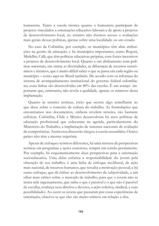 166
humanista. Tanto a escola técnica quanto a humanista participam de
projetos vinculados a orientações educativo-laborais e de apoio a projetos
de desenvolvimento local, no entanto não tivemos acesso a avaliações
mais gerais dessas políticas, apenas sobre uma localidade ou um estado.
No caso da Colômbia, por exemplo, os municípios têm altas atribui-
ções na gestão da educação, e há municípios importantes, como Bogotá,
Medellin, Calli, que têm políticas educativas próprias, com fortes incentivos
a projetos de desenvolvimento local. Quanto a um alinhamento com polí-
ticas nacionais, são tantas as diversidades, as diferenças de recursos econô-
micos e técnicos, que é muito difícil saber o que se passa em cada região ou
município – como aqui no Brasil também. De acordo com os informes do
sistema de acompanhamento institucional do governo federal colombia-
no, essas linhas são desenvolvidas em 80% das escolas. É um avanço im-
portante que, entretanto, não revela a qualidade, apenas os números dessa
implantação.
Quanto às tensões teóricas, creio que ocorre algo semelhante ao
que disse sobre o conceito de cultura do trabalho. As formulações que
encontramos nos documentos, embora revelem tensões, são bastante
ecléticas. Colômbia, Chile e México desenvolvem há anos políticas de
educação proﬁssional que colocaram na agenda, particularmente do
Ministério do Trabalho, a implantação de sistemas nacionais de avaliação
de competências. Assim essa discussão chegou à escola secundária. Outros
países não têm a mesma trajetória.
Apesar de enfoques teóricos diferentes, há uma mistura de perspectivas
teóricas em programas e ações concretas, sempre em tensão permanente.
Por exemplo, há esquematicamente duas perspectivas para a orientação
socioeducativa. Uma delas enfatiza a responsabilidade do jovem pela
obtenção de seu trabalho; é uma linha de enfoque neoliberal, de ação
mais racional, de recursos humanos, que ressalta a motivação pessoal; e há
outro enfoque, que dá ênfase ao desenvolvimento da subjetividade, a um
olhar mais crítico sobre o mercado de trabalho, para que o jovem não se
insira nele ingenuamente, que saiba o que é passível e o que não é passível
de escolha, conheça seus direitos e deveres, a ação coletiva, sindical, e suas
possibilidades. Ao ouvir os jovens que passaram por essas experiências de
orientação, observa-se que eles são muito críticos em relação a elas.
 