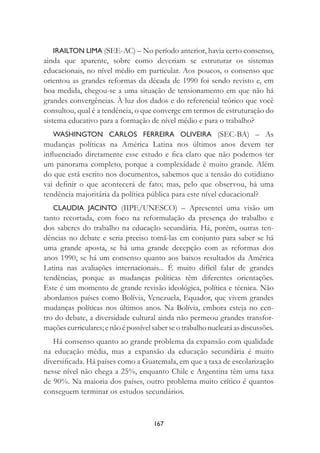 167
IRAILTON LIMA (SEE-AC) – No período anterior, havia certo consenso,
ainda que aparente, sobre como deveriam se estruturar os sistemas
educacionais, no nível médio em particular. Aos poucos, o consenso que
orientou as grandes reformas da década de 1990 foi sendo revisto e, em
boa medida, chegou-se a uma situação de tensionamento em que não há
grandes convergências. À luz dos dados e do referencial teórico que você
consultou, qual é a tendência, o que converge em termos de estruturação do
sistema educativo para a formação de nível médio e para o trabalho?
WASHINGTON CARLOS FERREIRA OLIVEIRA (SEC-BA) – As
mudanças políticas na América Latina nos últimos anos devem ter
inﬂuenciado diretamente esse estudo e ﬁca claro que não podemos ter
um panorama completo, porque a complexidade é muito grande. Além
do que está escrito nos documentos, sabemos que a tensão do cotidiano
vai deﬁnir o que acontecerá de fato; mas, pelo que observou, há uma
tendência majoritária da política pública para este nível educacional?
CLAUDIA JACINTO (IIPE/UNESCO) – Apresentei uma visão um
tanto recortada, com foco na reformulação da presença do trabalho e
dos saberes do trabalho na educação secundária. Há, porém, outras ten-
dências no debate e seria preciso tomá-las em conjunto para saber se há
uma grande aposta, se há uma grande decepção com as reformas dos
anos 1990, se há um consenso quanto aos baixos resultados da América
Latina nas avaliações internacionais... É muito difícil falar de grandes
tendências, porque as mudanças políticas têm diferentes orientações.
Este é um momento de grande revisão ideológica, política e técnica. Não
abordamos países como Bolívia, Venezuela, Equador, que vivem grandes
mudanças políticas nos últimos anos. Na Bolívia, embora esteja no cen-
tro do debate, a diversidade cultural ainda não permeou grandes transfor-
maçõescurriculares;enãoépossívelsaberseotrabalhonuclearáasdiscussões.
Há consenso quanto ao grande problema da expansão com qualidade
na educação média, mas a expansão da educação secundária é muito
diversiﬁcada. Há países como a Guatemala, em que a taxa de escolarização
nesse nível não chega a 25%, enquanto Chile e Argentina têm uma taxa
de 90%. Na maioria dos países, outro problema muito crítico é quantos
conseguem terminar os estudos secundários.
 