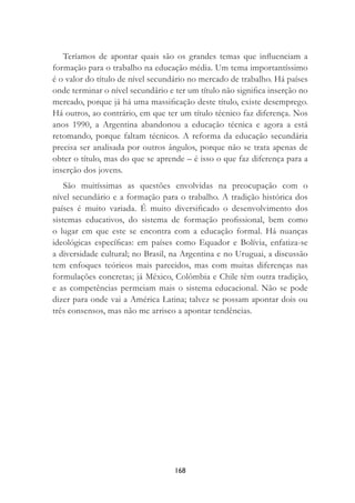 168
Teríamos de apontar quais são os grandes temas que inﬂuenciam a
formação para o trabalho na educação média. Um tema importantíssimo
é o valor do título de nível secundário no mercado de trabalho. Há países
onde terminar o nível secundário e ter um título não signiﬁca inserção no
mercado, porque já há uma massiﬁcação deste título, existe desemprego.
Há outros, ao contrário, em que ter um título técnico faz diferença. Nos
anos 1990, a Argentina abandonou a educação técnica e agora a está
retomando, porque faltam técnicos. A reforma da educação secundária
precisa ser analisada por outros ângulos, porque não se trata apenas de
obter o título, mas do que se aprende – é isso o que faz diferença para a
inserção dos jovens.
São muitíssimas as questões envolvidas na preocupação com o
nível secundário e a formação para o trabalho. A tradição histórica dos
países é muito variada. É muito diversiﬁcado o desenvolvimento dos
sistemas educativos, do sistema de formação proﬁssional, bem como
o lugar em que este se encontra com a educação formal. Há nuanças
ideológicas especíﬁcas: em países como Equador e Bolívia, enfatiza-se
a diversidade cultural; no Brasil, na Argentina e no Uruguai, a discussão
tem enfoques teóricos mais parecidos, mas com muitas diferenças nas
formulações concretas; já México, Colômbia e Chile têm outra tradição,
e as competências permeiam mais o sistema educacional. Não se pode
dizer para onde vai a América Latina; talvez se possam apontar dois ou
três consensos, mas não me arrisco a apontar tendências.
 