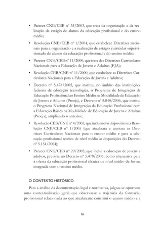 16
• Parecer CNE/CEB nº 35/2003, que trata da organização e da rea-
lização de estágio de alunos da educação proﬁssional e do ensino
médio;
• Resolução CNE/CEB nº 1/2004, que estabelece Diretrizes nacio-
nais para a organização e a realização de estágio curricular supervi-
sionado de alunos da educação proﬁssional e do ensino médio;
• Parecer CNE/CEB nº 11/2000, que trata das Diretrizes Curriculares
Nacionais para a Educação de Jovens e Adultos (EJA);
• Resolução CEB/CNE nº 11/2000, que estabelece as Diretrizes Cur-
riculares Nacionais para a Educação de Jovens e Adultos;
• Decreto nº 5.478/2005, que institui, no âmbito das instituições
federais de educação tecnológica, o Programa de Integração da
Educação Proﬁssional ao Ensino Médio na Modalidade de Educação
de Jovens e Adultos (Proeja), e Decreto nº 5.840/2006, que institui
o Programa Nacional de Integração da Educação Proﬁssional com
a Educação Básica na Modalidade de Educação de Jovens e Adultos
(Proeja), ampliando o anterior;
• Resolução CEB/CNE nº 4/2005, que inclui novo dispositivo na Reso-
lução CNE/CEB nº 1/2005 (que atualizara e ajustara as Dire-
trizes Curriculares Nacionais para o ensino médio e para a edu-
cação proﬁssional técnica de nível médio às disposições do Decreto
nº 5.154/2004);
• Parecer CNE/CEB nº 20/2005, que inclui a educação de jovens e
adultos, prevista no Decreto nº 5.478/2005, como alternativa para
a oferta da educação proﬁssional técnica de nível médio de forma
integrada com o ensino médio.
O CONTEXTO HISTÓRICO
Para a análise da documentação legal e normativa, julgou-se oportuna
uma contextualização geral que observasse a trajetória da formação
proﬁssional relacionada ao que atualmente constitui o ensino médio e a
 