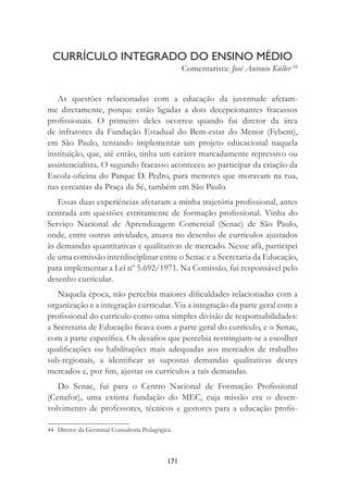 171
CURRÍCULO INTEGRADO DO ENSINO MÉDIO
Comentarista: José Antonio Küller 44
As questões relacionadas com a educação da juventude afetam-
me diretamente, porque estão ligadas a dois decepcionantes fracassos
proﬁssionais. O primeiro deles ocorreu quando fui diretor da área
de infratores da Fundação Estadual do Bem-estar do Menor (Febem),
em São Paulo, tentando implementar um projeto educacional naquela
instituição, que, até então, tinha um caráter marcadamente repressivo ou
assistencialista. O segundo fracasso aconteceu ao participar da criação da
Escola-oﬁcina do Parque D. Pedro, para menores que moravam na rua,
nas cercanias da Praça da Sé, também em São Paulo.
Essas duas experiências afetaram a minha trajetória proﬁssional, antes
centrada em questões estritamente de formação proﬁssional. Vinha do
Serviço Nacional de Aprendizagem Comercial (Senac) de São Paulo,
onde, entre outras atividades, atuava no desenho de currículos ajustados
às demandas quantitativas e qualitativas de mercado. Nesse afã, participei
de uma comissão interdisciplinar entre o Senac e a Secretaria da Educação,
para implementar a Lei nº 5.692/1971. Na Comissão, fui responsável pelo
desenho curricular.
Naquela época, não percebia maiores diﬁculdades relacionadas com a
organização e a integração curricular. Via a integração da parte geral com a
proﬁssional do currículo como uma simples divisão de responsabilidades:
a Secretaria de Educação ﬁcava com a parte geral do currículo, e o Senac,
com a parte especíﬁca. Os desaﬁos que percebia restringiam-se a escolher
qualiﬁcações ou habilitações mais adequadas aos mercados de trabalho
sub-regionais, a identiﬁcar as supostas demandas qualitativas destes
mercados e, por ﬁm, ajustar os currículos a tais demandas.
Do Senac, fui para o Centro Nacional de Formação Proﬁssional
(Cenafor), uma extinta fundação do MEC, cuja missão era o desen-
volvimento de professores, técnicos e gestores para a educação proﬁs-
44 Diretor da Germinal Consultoria Pedagógica.
 