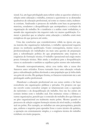 172
sional. Lá, um lugar privilegiado para reﬂetir sobre as questões relativas à
relação entre educação e trabalho, comecei a questionar se as demandas
qualitativas de educação proﬁssional, tal como as víamos então, realmen-
te existiam. Analisando o processo de trabalho com base na perspectiva
marxista, estudamos a desqualiﬁcação que acompanhava a evolução da
organização do trabalho. Se a tendência e a análise eram verdadeiras, o
mundo das organizações iria requerer cada vez menos qualiﬁcação. Co-
mecei a perceber que as relações entre educação e trabalho eram mais
complexas do que pensava até então.
Uma das conclusões que considerávamos válida na época era que,
na maioria das organizações industriais, o trabalho operacional requeria
pouca ou nenhuma qualiﬁcação. Como consequência, muitas vezes a
proﬁssionalização do trabalhador era mais uma questão de preparação
para a subordinação política do que propriamente uma resposta às
exigências de formação técnica. O trabalho operacional real exigia muito
pouca formação técnica. Mais ainda: a tendência para a desqualiﬁcação
estava se acelerando e também se espalhava pelos setores não industriais.
Pensando retrospectivamente, talvez essa tenha sido a causa dos
fracassos antes referidos. Estava tentando fazer uma educação voltada
para a subordinação política destinada a uma população que já tinha dado
seu grito de revolta. De qualquer forma, os fracassos remeteram-me a um
prolongado atalho proﬁssional.
Abandonei a educação proﬁssional em seu senso estrito e fui fazer
consultoria em organizações públicas e privadas. Os projetos em que
me envolvi como consultor sempre se relacionavam com a superação
do taylorismo e da desqualiﬁcação do trabalho. Isso me fez entrar em
contato íntimo com o trabalho real. Em inúmeras visitas a fábricas e
outras organizações, percebi que o conteúdo do trabalho dos que labutam
no piso organizacional era realmente muito pobre. Mesmo quando os
processos de seleção exigiam formação técnica de nível médio, o trabalho
real era pobre. Por exemplo, ao trabalhar em uma petroquímica, percebi
que, embora o requisito para operador fosse o curso técnico de química,
a operação era extremamente simples, e a exigência técnica do trabalho
cotidiano era muito pequena.
 