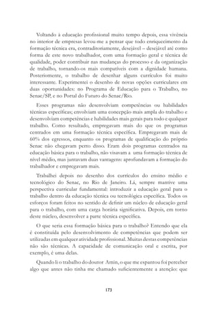 173
Voltando à educação proﬁssional muito tempo depois, essa vivência
no interior de empresas levou-me a pensar que todo enriquecimento da
formação técnica era, contraditoriamente, desejável – desejável até como
forma de este novo trabalhador, com uma formação geral e técnica de
qualidade, poder contribuir nas mudanças do processo e da organização
de trabalho, tornando-os mais compatíveis com a dignidade humana.
Posteriomente, o trabalho de desenhar alguns currículos foi muito
interessante. Experimentei o desenho de novas opções curriculares em
duas oportunidades: no Programa de Educação para o Trabalho, no
Senac/SP, e no Portal do Futuro do Senac/Rio.
Esses programas não desenvolviam competências ou habilidades
técnicas especíﬁcas; envolviam uma concepção mais ampla do trabalho e
desenvolviam competências e habilidades mais gerais para todo e qualquer
trabalho. Como resultado, empregavam mais do que os programas
centrados em uma formação técnica especíﬁca. Empregavam mais de
60% dos egressos, enquanto os programas de qualiﬁcação do próprio
Senac não chegavam perto disso. Eram dois programas centrados na
educação básica para o trabalho, não visavam a uma formação técnica de
nível médio, mas juntavam duas vantagens: aprofundavam a formação do
trabalhador e empregavam mais.
Trabalhei depois no desenho dos currículos do ensino médio e
tecnológico do Senac, no Rio de Janeiro. Lá, sempre mantive uma
perspectiva curricular fundamental: introduzir a educação geral para o
trabalho dentro da educação técnica ou tecnológica especíﬁca. Todos os
esforços foram feitos no sentido de deﬁnir um núcleo de educação geral
para o trabalho, com uma carga horária signiﬁcativa. Depois, em torno
deste núcleo, desenvolver a parte técnica especíﬁca.
O que seria essa formação básica para o trabalho? Entendo que ela
é constituída pelo desenvolvimento de competências que podem ser
utilizadas em qualquer atividade proﬁssional. Muitas destas competências
não são técnicas. A capacidade de comunicação oral e escrita, por
exemplo, é uma delas.
Quando li o trabalho do doutor Amin, o que me espantou foi perceber
algo que antes não tinha me chamado suﬁcientemente a atenção: que
 