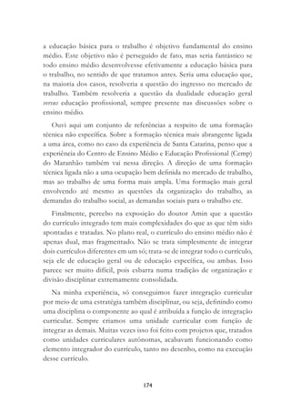 174
a educação básica para o trabalho é objetivo fundamental do ensino
médio. Este objetivo não é perseguido de fato, mas seria fantástico se
todo ensino médio desenvolvesse efetivamente a educação básica para
o trabalho, no sentido de que tratamos antes. Seria uma educação que,
na maioria dos casos, resolveria a questão do ingresso no mercado de
trabalho. Também resolveria a questão da dualidade educação geral
versus educação proﬁssional, sempre presente nas discussões sobre o
ensino médio.
Ouvi aqui um conjunto de referências a respeito de uma formação
técnica não especíﬁca. Sobre a formação técnica mais abrangente ligada
a uma área, como no caso da experiência de Santa Catarina, penso que a
experiência do Centro de Ensino Médio e Educação Proﬁssional (Cemp)
do Maranhão também vai nessa direção. A direção de uma formação
técnica ligada não a uma ocupação bem deﬁnida no mercado de trabalho,
mas ao trabalho de uma forma mais ampla. Uma formação mais geral
envolvendo até mesmo as questões da organização do trabalho, as
demandas do trabalho social, as demandas sociais para o trabalho etc.
Finalmente, percebo na exposição do doutor Amin que a questão
do currículo integrado tem mais complexidades do que as que têm sido
apontadas e tratadas. No plano real, o currículo do ensino médio não é
apenas dual, mas fragmentado. Não se trata simplesmente de integrar
dois currículos diferentes em um só; trata-se de integrar todo o currículo,
seja ele de educação geral ou de educação especíﬁca, ou ambas. Isso
parece ser muito difícil, pois esbarra numa tradição de organização e
divisão disciplinar extremamente consolidada.
Na minha experiência, só conseguimos fazer integração curricular
por meio de uma estratégia também disciplinar, ou seja, deﬁnindo como
uma disciplina o componente ao qual é atribuída a função de integração
curricular. Sempre criamos uma unidade curricular com função de
integrar as demais. Muitas vezes isso foi feito com projetos que, tratados
como unidades curriculares autônomas, acabavam funcionando como
elemento integrador do currículo, tanto no desenho, como na execução
desse currículo.
 