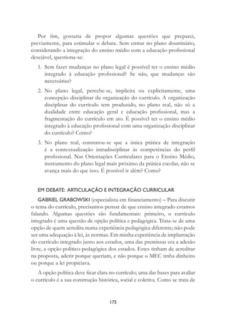 175
Por ﬁm, gostaria de propor algumas questões que preparei,
previamente, para estimular o debate. Sem entrar no plano doutrinário,
considerando a integração do ensino médio com a educação proﬁssional
desejável, questiona-se:
1. Sem fazer mudanças no plano legal é possível ter o ensino médio
integrado à educação proﬁssional? Se não, que mudanças são
necessárias?
2. No plano legal, percebe-se, implícita ou explicitamente, uma
concepção disciplinar da organização do currículo. A organização
disciplinar do currículo tem produzido, no plano real, não só a
dualidade entre educação geral e educação proﬁssional, mas a
fragmentação do currículo em ato. É possível ter o ensino médio
integrado à educação proﬁssional com uma organização disciplinar
do currículo? Como?
3. No plano real, constatou-se que a única prática de integração
é a contextualização intradisciplinar às competências do perﬁl
proﬁssional. Nas Orientações Curriculares para o Ensino Médio,
instrumento do plano legal mais próximo da prática escolar, não se
avança mais do que isso. É possível ir além? Como?
EM DEBATE: ARTICULAÇÃO E INTEGRAÇÃO CURRICULAR
GABRIEL GRABOWSKI (especialista em ﬁnanciamento) – Para discutir
o tema do currículo, precisamos pensar de que ensino integrado estamos
falando. Algumas questões são fundamentais: primeiro, o currículo
integrado é uma questão de opção política e pedagógica. Trata-se de uma
opção de quem acredita numa experiência pedagógica diferente; não pode
ser uma adequação à lei, às normas. Em minha experiência de implantação
do currículo integrado junto aos estados, uma das premissas era a adesão
livre, a opção político-pedagógica dos estados. Estes tinham de acreditar
na proposta, aderir porque queriam, e não porque o MEC tinha dinheiro
ou porque a lei propiciava.
A opção política deve ﬁcar clara no currículo; uma das bases para avaliar
o currículo é a sua construção histórica, social e coletiva. Como se trata de
 