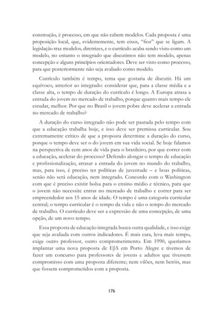 176
construção, é processo, em que não cabem modelos. Cada proposta é uma
proposição local, que, evidentemente, tem eixos, “ﬁos” que se ligam. A
legislação traz modelos, diretrizes, e o currículo acaba sendo visto como um
modelo, no entanto o integrado que discutimos não tem modelo, apenas
concepção e alguns princípios orientadores. Deve ser visto como processo,
para que posteriormente não seja avaliado como modelo.
Currículo também é tempo, tema que gostaria de discutir. Há um
equívoco, anterior ao integrado: considerar que, para a classe média e a
classe alta, o tempo de duração do currículo é longo. A Europa atrasa a
entrada do jovem no mercado de trabalho, porque quanto mais tempo ele
estudar, melhor. Por que no Brasil o jovem pobre deve acelerar a entrada
no mercado de trabalho?
A duração do curso integrado não pode ser pautada pelo tempo com
que a educação trabalha hoje, e isso deve ser premissa curricular. Sou
extremamente crítico de que a proposta determine a duração do curso,
porque o tempo deve ser o do jovem em sua vida social. Se hoje falamos
na perspectiva de cem anos de vida para o brasileiro, por que correr com
a educação, acelerar do processo? Defendo alongar o tempo de educação
e proﬁssionalização, atrasar a entrada do jovem no mundo do trabalho,
mas, para isso, é preciso ter políticas de juventude – e boas políticas,
senão não será educação, nem integrado. Concordo com o Washington
com que é preciso existir bolsa para o ensino médio e técnico, para que
o jovem não necessite entrar no mercado de trabalho e correr para ser
empreendedor aos 15 anos de idade. O tempo é uma categoria curricular
central; o tempo curricular é o tempo da vida e não o tempo do mercado
de trabalho. O currículo deve ser a expressão de uma concepção, de uma
opção, de um novo tempo.
Essa proposta de educação integrada busca outra qualidade, e isso exige
que seja avaliada com outros indicadores. É mais cara, leva mais tempo,
exige outro professor, outro comprometimento. Em 1990, queríamos
implantar uma nova proposta de EJA em Porto Alegre e tivemos de
fazer um concurso para professores de jovens e adultos que tivessem
compromisso com uma proposta diferente; nem vilões, nem heróis, mas
que fossem comprometidos com a proposta.
 