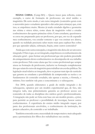 177
REGINA CABRAL (Cemp-MA) – Quero trazer para reﬂexão, como
exemplo, o curso de formação de professores em nível médio: o
magistério. De certo modo, é um curso integrado (conteúdos gerais com
o necessário para o estudante aprender a dar aulas para crianças) que, com
isso, se empobrece muito. Mesmo já tendo estudado álgebra e geometria
nas sétima e oitava séries, como aluna de magistério voltei a estudar
conhecimentos das quatro primeiras séries. Como estudante, questionava:
se estou me preparando para ser professora, por que, em vez de expandir
meu conhecimento, vou estudar somente o que vou ensinar aos alunos,
quando na realidade precisaria saber muito mais para explicar-lhes sobre
por que aprender adição, subtração, fração, entre outros conteúdos?
Ainda que com outra concepção, o magistério não deixa de ser um curso
integrado. O fato é que, ao ser integrado, empobreceu os conhecimentos da
educação geral – para formar um proﬁssional que não poderia prescindir
do enriquecimento destes conhecimentos no desempenho de seu trabalho
como professor. Falo como aluna que fui e como proﬁssional que sempre
atuou na formação de professores, inclusive na formação complementar
dos que saíam do curso de magistério para trabalhar em escolas públicas. Na
legislação atual relativa ao integrado, deve-se pensar num tipo de currículo
que garanta ao estudante a possibilidade de compreender as razões e os
fundamentos do conteúdo estudado, não apenas a receita, a fórmula, o
mínimo. Isso também vale para o concomitante e o subsequente.
Em 2004, quando elaboramos a grade do médio integrado e do
subsequente, optamos por um modelo experimental que, de fato, não
integrou tudo, mas primeiramente garantiu ao professor acesso aos
conteúdos de todas as disciplinas dos núcleos geral e proﬁssionalizante.
A integração não pode ser feita com base em um modelo pronto, a priori,
para permitir ao professor a possibilidade de investigar, buscar outros
conhecimentos. A experiência do ensino médio integrado requer, por
parte dos proﬁssionais envolvidos, o conhecimento da instituição, do
projeto educativo, do conteúdo a ser trabalhado.
Também concordo com a necessidade de tempo maior e mais adequado
para a permanência dos ﬁlhos dos trabalhadores nas escolas.
 