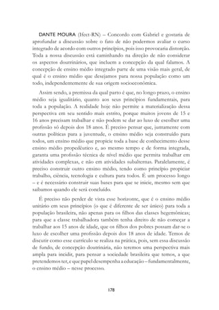 178
DANTE MOURA (Ifect-RN) – Concordo com Gabriel e gostaria de
aprofundar a discussão sobre o fato de não podermos avaliar o curso
integrado de acordo com outros princípios, pois isso provocaria distorção.
Toda a nossa discussão está caminhando na direção de não considerar
os aspectos doutrinários, que incluem a concepção da qual falamos. A
concepção de ensino médio integrado parte de uma visão mais geral, de
qual é o ensino médio que desejamos para nossa população como um
todo, independentemente de sua origem socioeconômica.
Assim sendo, a premissa da qual parto é que, no longo prazo, o ensino
médio seja igualitário, quanto aos seus princípios fundamentais, para
toda a população. A realidade hoje não permite a materialização dessa
perspectiva em seu sentido mais estrito, porque muitos jovens de 15 e
16 anos precisam trabalhar e não podem se dar ao luxo de escolher uma
proﬁssão só depois dos 18 anos. É preciso pensar que, juntamente com
outras políticas para a juventude, o ensino médio seja construído para
todos, um ensino médio que propicie toda a base de conhecimento desse
ensino médio propedêutico e, ao mesmo tempo e de forma integrada,
garanta uma proﬁssão técnica de nível médio que permita trabalhar em
atividades complexas, e não em atividades subalternas. Paralelamente, é
preciso construir outro ensino médio, tendo como princípio propiciar
trabalho, ciência, tecnologia e cultura para todos. É um processo longo
– e é necessário construir suas bases para que se inicie, mesmo sem que
saibamos quando ele será concluído.
É preciso não perder de vista esse horizonte, que é o ensino médio
unitário em seus princípios (o que é diferente de ser único) para toda a
população brasileira, não apenas para os ﬁlhos das classes hegemônicas;
para que a classe trabalhadora também tenha direito de não começar a
trabalhar aos 15 anos de idade, que os ﬁlhos dos pobres possam dar-se o
luxo de escolher uma proﬁssão depois dos 18 anos de idade. Temos de
discutir como esse currículo se realiza na prática, pois, sem essa discussão
de fundo, de concepção doutrinária, não teremos uma perspectiva mais
ampla para incidir, para pensar a sociedade brasileira que temos, a que
pretendemos ter, e que papel desempenha a educação – fundamentalmente,
o ensino médio – nesse processo.
 