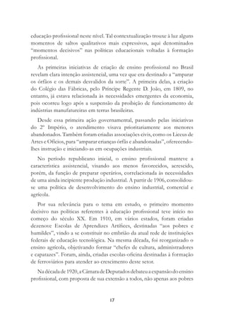 17
educação proﬁssional neste nível. Tal contextualização trouxe à luz alguns
momentos de saltos qualitativos mais expressivos, aqui denominados
“momentos decisivos” nas políticas educacionais voltadas à formação
proﬁssional.
As primeiras iniciativas de criação de ensino proﬁssional no Brasil
revelam clara intenção assistencial, uma vez que era destinado a “amparar
os órfãos e os demais desvalidos da sorte”. A primeira delas, a criação
do Colégio das Fábricas, pelo Príncipe Regente D. João, em 1809, no
entanto, já estava relacionada às necessidades emergentes da economia,
pois ocorreu logo após a suspensão da proibição de funcionamento de
indústrias manufatureiras em terras brasileiras.
Desde essa primeira ação governamental, passando pelas iniciativas
do 2º Império, o atendimento visava prioritariamente aos menores
abandonados. Também foram criadas associações civis, como os Liceus de
Artes e Ofícios, para “amparar crianças órfãs e abandonadas”, oferecendo-
lhes instrução e iniciando-as em ocupações industriais.
No período republicano inicial, o ensino proﬁssional manteve a
característica assistencial, visando aos menos favorecidos, acrescido,
porém, da função de preparar operários, correlacionada às necessidades
de uma ainda incipiente produção industrial. A partir de 1906, consolidou-
se uma política de desenvolvimento do ensino industrial, comercial e
agrícola.
Por sua relevância para o tema em estudo, o primeiro momento
decisivo nas políticas referentes à educação proﬁssional teve início no
começo do século XX. Em 1910, em vários estados, foram criadas
dezenove Escolas de Aprendizes Artíﬁces, destinadas “aos pobres e
humildes”, vindo a se constituir no embrião da atual rede de instituições
federais de educação tecnológica. Na mesma década, foi reorganizado o
ensino agrícola, objetivando formar “chefes de cultura, administradores
e capatazes”. Foram, ainda, criadas escolas-oﬁcina destinadas à formação
de ferroviários para atender ao crescimento deste setor.
Nadécadade1920,aCâmaradeDeputadosdebateuaexpansãodoensino
proﬁssional, com proposta de sua extensão a todos, não apenas aos pobres
 