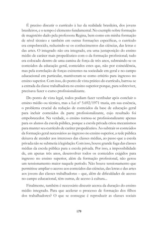 179
É preciso discutir o currículo à luz da realidade brasileira, dos jovens
brasileiros, e o tempo é elemento fundamental. No exemplo sobre formação
de magistério dado pela professora Regina, bem como em minha formação
de nível técnico e também em outras formações especíﬁcas, o currículo
era empobrecido, reduzindo-se os conhecimentos das ciências, das letras e
das artes. O integrado não era integrado, era uma justaposição do ensino
médio de caráter mais propedêutico com o da formação proﬁssional; tudo
era colocado dentro de uma camisa de força de três anos, subtraindo-se os
conteúdos da educação geral, conteúdos estes que, não por coincidência,
mas pela correlação de forças existentes na sociedade em geral e no campo
educacional em particular, mantiveram-se como critério para ingresso no
ensino superior. Com isso, do ponto de vista prático do currículo, barrou-se
a entrada da classe trabalhadora no ensino superior porque, para sobreviver,
precisava fazer o curso proﬁssionalizante.
Do ponto de vista legal, todos podiam fazer vestibular após concluir o
ensino médio ou técnico, mas a Lei nº 5.692/1971 trazia, em sua essência,
o problema crucial da redução de conteúdos da base de educação geral
para incluir conteúdos da parte proﬁssionalizante, cujo resultado foi
empobrecedor. Na verdade, o ensino tornou-se proﬁssionalizante apenas
para os alunos da escola pública, porque a escola privada criou mecanismos
para manter seu currículo de caráter propedêutico. Ao subtrair os conteúdos
da formação geral necessários ao ingresso no ensino superior, a rede pública
deixava de atender aos interesses das classes médias, ao passo que a escola
privada não se submetia à legislação. Com isso, houve grande fuga das classes
médias da escola pública para a escola privada. Por isso, a impossibilidade
de, em apenas três anos, desenvolver todos os conteúdos exigidos para
ingresso no ensino superior, além da formação proﬁssional, não gerou
um tensionamento maior naquele período. Não houve tensionamento que
permitisse ampliar o acesso aos conteúdos das ciências, das letras e das artes
aos jovens das classes trabalhadoras – que, além de diﬁculdades de acesso
no campo educacional, têm outras, de acesso à cultura...
Finalmente, também é necessário discutir acerca da duração do ensino
médio integrado. Para que acelerar o processo de formação dos ﬁlhos
dos trabalhadores? O que se consegue é reproduzir as classes sociais
 