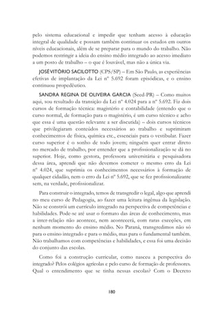 180
pelo sistema educacional e impedir que tenham acesso à educação
integral de qualidade e possam também continuar os estudos em outros
níveis educacionais, além de se preparar para o mundo do trabalho. Não
podemos restringir a ideia do ensino médio integrado ao acesso imediato
a um posto de trabalho – o que é louvável, mas não a única via.
JOSÉVITÓRIO SACILOTTO (CPS/SP) – Em São Paulo, as experiências
efetivas de implantação da Lei nº 5.692 foram episódicas, e o ensino
continuou propedêutico.
SANDRA REGINA DE OLIVEIRA GARCIA (Seed-PR) – Como muitos
aqui, sou resultado da transição da Lei nº 4.024 para a nº 5.692. Fiz dois
cursos de formação técnica: magistério e contabilidade (entendo que o
curso normal, de formação para o magistério, é um curso técnico e acho
que essa é uma questão relevante a ser discutida) – dois cursos técnicos
que privilegiaram conteúdos necessários ao trabalho e suprimiram
conhecimentos de física, química etc., essenciais para o vestibular. Fazer
curso superior é o sonho de todo jovem; ninguém quer entrar direto
no mercado de trabalho, por entender que a proﬁssionalização se dá no
superior. Hoje, como gestora, professora universitária e pesquisadora
dessa área, aprendi que não devemos cometer o mesmo erro da Lei
nº 4.024, que suprimia os conhecimentos necessários à formação de
qualquer cidadão, nem o erro da Lei nº 5.692, que se fez proﬁssionalizante
sem, na verdade, proﬁssionalizar.
Para construir o integrado, temos de transgredir o legal, algo que aprendi
no meu curso de Pedagogia, ao fazer uma leitura ingênua da legislação.
Não se constrói um currículo integrado na perspectiva de competências e
habilidades. Pode-se até usar o formato das áreas de conhecimento, mas
a inter-relação não acontece, nem acontecerá, com raras exceções, em
nenhum momento do ensino médio. No Paraná, transgredimos não só
para o ensino integrado e para o médio, mas para o fundamental também.
Não trabalhamos com competências e habilidades, e essa foi uma decisão
do conjunto das escolas.
Como foi a construção curricular, como nasceu a perspectiva do
integrado? Pelos colégios agrícolas e pelo curso de formação de professores.
Qual o entendimento que se tinha nessas escolas? Com o Decreto
 