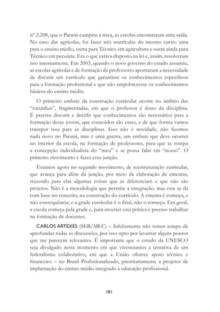 181
nº 2.208, que o Paraná cumpriu à risca, as escolas encontraram uma saída.
No caso das agrícolas, foi fazer três matrículas do mesmo curso: uma
para o ensino médio, outra para Técnico em agricultura e outra ainda para
Técnico em pecuária. Era o que estava disposto na lei e, assim, resolveram
isto internamente. Em 2003, quando o novo governo do estado assumiu,
as escolas agrícolas e de formação de professores apontaram a necessidade
de discutir um currículo que garantisse os conhecimentos especíﬁcos
para a formação proﬁssional e que não empobrecesse os conhecimentos
básicos do ensino médio.
O primeiro embate da construção curricular ocorre no âmbito das
“caixinhas”, fragmentadas, em que o professor é dono da disciplina.
É preciso discutir e decidir que conhecimentos são necessários para a
formação desse jovem, que conteúdos são esses, e de que forma vamos
transpor isso para as disciplinas. Isso não é novidade, não ﬁzemos
nada novo no Paraná, mas é uma guerra, um embate que deve ocorrer
no interior da escola, na formação de professores, para que se rompa
a concepção individualista do “meu” e se possa falar em “nosso”. O
primeiro movimento é fazer essa junção.
Estamos agora no segundo movimento, de reestruturação curricular,
que avança para além da junção, por meio da elaboração de ementas,
trazendo para elas algumas coisas que as diferenciam e que não são
projetos. Não é a metodologia que permite a integração, mas esta se dá
com base no conceito, na construção do currículo. A ementa é começo, e
não consequência; e a grade curricular é o ﬁnal, não o começo. Em geral,
a escola começa pela grade e, para inverter esta prática é preciso trabalhar
na formação de docentes.
CARLOS ARTEXES (SEB/MEC) – Infelizmente não temos tempo de
aprofundar todas as discussões, por isso opto por levantar alguns pontos
que me parecem relevantes. É importante que o estudo da UNESCO
seja divulgado neste momento em que vivenciamos a tentativa de um
federalismo colaborativo, em que a União oferece apoio técnico e
ﬁnanceiro – no Brasil Proﬁssionalizado, prioritariamente a projetos de
implantação do ensino médio integrado à educação proﬁssional.
 