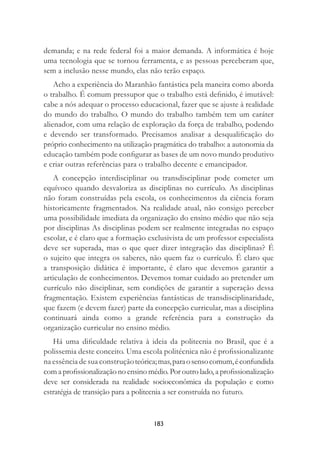 183
demanda; e na rede federal foi a maior demanda. A informática é hoje
uma tecnologia que se tornou ferramenta, e as pessoas perceberam que,
sem a inclusão nesse mundo, elas não terão espaço.
Acho a experiência do Maranhão fantástica pela maneira como aborda
o trabalho. É comum pressupor que o trabalho está deﬁnido, é imutável:
cabe a nós adequar o processo educacional, fazer que se ajuste à realidade
do mundo do trabalho. O mundo do trabalho também tem um caráter
alienador, com uma relação de exploração da força de trabalho, podendo
e devendo ser transformado. Precisamos analisar a desqualiﬁcação do
próprio conhecimento na utilização pragmática do trabalho: a autonomia da
educação também pode conﬁgurar as bases de um novo mundo produtivo
e criar outras referências para o trabalho decente e emancipador.
A concepção interdisciplinar ou transdisciplinar pode cometer um
equívoco quando desvaloriza as disciplinas no currículo. As disciplinas
não foram construídas pela escola, os conhecimentos da ciência foram
historicamente fragmentados. Na realidade atual, não consigo perceber
uma possibilidade imediata da organização do ensino médio que não seja
por disciplinas As disciplinas podem ser realmente integradas no espaço
escolar, e é claro que a formação exclusivista de um professor especialista
deve ser superada, mas o que quer dizer integração das disciplinas? É
o sujeito que integra os saberes, não quem faz o currículo. É claro que
a transposição didática é importante, é claro que devemos garantir a
articulação de conhecimentos. Devemos tomar cuidado ao pretender um
currículo não disciplinar, sem condições de garantir a superação dessa
fragmentação. Existem experiências fantásticas de transdisciplinaridade,
que fazem (e devem fazer) parte da concepção curricular, mas a disciplina
continuará ainda como a grande referência para a construção da
organização curricular no ensino médio.
Há uma diﬁculdade relativa à ideia da politecnia no Brasil, que é a
polissemia deste conceito. Uma escola politécnica não é proﬁssionalizante
na essência de sua construçãoteórica;mas,paraosensocomum,éconfundida
com a proﬁssionalização no ensino médio. Por outro lado, a proﬁssionalização
deve ser considerada na realidade socioeconômica da população e como
estratégia de transição para a politecnia a ser construída no futuro.
 