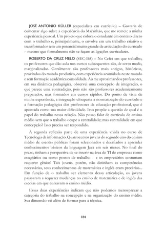 184
JOSÉ ANTONIO KÜLLER (especialista em currículo) – Gostaria de
comentar algo sobre a experiência do Maranhão, que me remete a minha
experiência pessoal. Um projeto que coloca o estudante em contato direto
com o trabalho e, principalmente, o envolve em um trabalho criativo e
transformador tem um potencial muito grande de articulação do currículo
– mesmo que formalmente não se façam as ligações curriculares.
ROBERTO DA CRUZ MELO (SEC-BA) – No Cefet em que trabalho,
os professores que dão aula nos cursos subsequentes são, de certo modo,
marginalizados. Geralmente são professores mais antigos, históricos,
provindos do mundo produtivo, com experiência acumulada neste mundo
e sem formação acadêmica consolidada. Ao me aproximar dos professores,
em sua dinâmica pedagógica, observei uma concepção de integração, o
que parece uma contradição, pois não são professores academicamente
preparados, mas formados em cursos rápidos. Do ponto de vista de
minha experiência, a integração ultrapassa a normatização do currículo e
a formação pedagógica dos professores da educação proﬁssional, que é
apontada como sua maior diﬁculdade. Isso propõe a questão de qual é o
papel do trabalho nessa relação. Não posso falar de currículo de ensino
médio sem que o trabalho ocupe a centralidade; mas centralidade em que
concepção? Isso precisa ser respondido.
A segunda reﬂexão parte de uma experiência vivida no curso de
Tecnologia da informação. Quatrocentos jovens do segundo ano do ensino
médio de escolas públicas foram selecionados e desaﬁados a aprender
conhecimentos básicos da linguagem Java em seis meses. No ﬁnal do
prazo, tinham a perspectiva de se inserir na área de TI de empresas como
estagiários ou como postos de trabalho – e os empresários costumam
requerer gênios! Tais jovens, porém, não detinham as competências
necessárias, seus conhecimentos de matemática e inglês eram precários...
Em função de o trabalho ser elemento dessa articulação, os jovens
passsaram a requerer mudanças no ensino de matemática e de inglês das
escolas em que cursavam o ensino médio.
Essas duas experiências indicam que não podemos menosprezar a
categoria do trabalho na concepção e na organização do ensino médio.
Sua dimensão vai além de formar para a técnica.
 