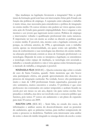 185
Que mudanças na legislação favorecem a integração? Não se pode
tratar da formação geral com base em intervenções feitas pelo Estado em
função das políticas de emprego. A separação entre educação e trabalho
é muito tênue, mas necessária para entendermos a política de integração
no ensino médio. Os cursos técnicos não podem ser vistos apenas como
uma ação do Estado para garantir empregabilidade. Isso é enganar a nós
mesmos e aos jovens que ingressam nestes cursos. Políticas de emprego
e intervenções voltadas à qualiﬁcação proﬁssional têm outra natureza.
É importante ter isso em mente ao avaliar ou discutir as políticas para
o ensino médio. É possível, sim, mesmo com a legislação existente, até
porque, na reforma anterior, de 1996, a aproximação com o trabalho
existiu apenas na intencionalidade, era quase como um apêndice. Há
áreas de conhecimento e suas tecnologias nas diretrizes do ensino médio;
na educação proﬁssional, existem as áreas de formação proﬁssional e as
tecnologias. Depende de como se interpreta a legislação; se entendemos
a tecnologia como espaço de mediação, se tecnologia está associada a
trabalho e a mundo produtivo e não é vista apenas como ferramenta para
o mercado de trabalho, a integração é possível.
ROSÂNGELA FÉLIX (SED-SC) – Queria comentar algo sobre o estudo
de caso de Santa Catarina, quando Amin menciona que não houve
uma participação efetiva, um grande aproveitamento dos docentes no
processo de integração curricular. Na verdade, houve: eles participaram
muito e mais de 1.800 proﬁssionais foram capacitados, passaram por
oito seminários, muitos encontros e estudos. O problema é que estes
professores são contratados em caráter temporário e acabam ﬁcando na
escola por seis meses ou um ano, depois vão para outras escolas. Isso
prejudica o trabalho, mas deve ser resolvido com o concurso público que
faremos, pois temos 37 cursos em andamento e um plano de expansão
para mais 55 cursos em 2009.
IRAILTON LIMA (SEE-AC) – Senti falta, no estudo dos casos, de
informações e análises acerca do desenvolvimento atual ou posterior
do andamento, após as primeiras turmas, para melhor compreensão de
como o processo se desdobrou. Também seria interessante uma análise
de como o aluno do médio integrado se enxerga dentro da escola e como
 