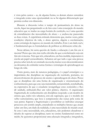 186
é visto pelos outros – se, de alguma forma, os demais alunos entendem
o integrado como uma oportunidade ou se há alguma diferenciação que
permita avaliar esta dimensão.
Durante a discussão sobre o tempo de permanência do aluno na
escola, ﬁquei me perguntando se de fato esta é uma concepção do mundo
educativo que se traduz na carga horária do currículo, ou é uma questão
de entendimento das necessidades do aluno – e acabou-me parecendo
as duas coisas. A experiência relatada demonstra que, muitas vezes, pelas
condições objetivas da vida, o aluno apressa, aligeira a escolarização,
como estratégia de ingresso no mundo do trabalho. Este é um dado real e
é fundamental que os formuladores de políticas se debrucem sobre ele.
Neste debate, há outra questão de fundo: a educação é um ﬁm em si
mesma? Penso que sim; mas tenho dúvidas de que a escolarização seja um
ﬁm em si mesma. Vejo que nós, educadores, em boa medida, imputamos à
escola um papel extraordinário. Achamos até que tudo o que uma pessoa
precisa saber tem de ser ensinado na escola; muitas vezes desconsideramos
ou deixamos de estimular outras formas e estratégias de aprendizagem ao
longo da vida.
Outro ponto, mais de natureza pedagógica, é o papel estratégico e a
importância das disciplinas na organização do currículo, portanto, no
desenvolvimento do processo de ensino e aprendizagem do aluno. Penso
que as disciplinas são uma forma de organização e sistematização do
conhecimento, para que este seja transmitido, retransmitido, retrabalhado,
na expectativa de que o estudante ressigniﬁque estes conteúdos e lhes
dê unidade, atribuindo-lhes um valor prático, objetivo. A organização
fragmentada do conhecimento em disciplinas responde a um modelo de
ciência que, todos nós sabemos, está em superação, que é o modelo do
velho cartesianismo, que leva à compreensão das coisas pela soma de
suas partes. Superar a fragmentação e possibilitar ao indivíduo enxergar
processos em sentido amplo, entendendo os múltiplos fatores que atuam
sobre um fato, um dado da realidade, é uma necessidade do mundo atual.
Se esta é uma necessidade, nós, educadores, não podemos abandonar o
desaﬁo de superar as disciplinas, tanto no ensino fundamental como no
médio. Se queremos proporcionar uma educação integrada e integradora,
 