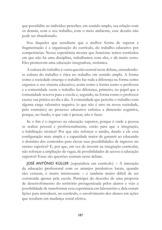 187
que possibilite ao indivíduo perceber, em sentido amplo, sua relação com
os demais, com o seu trabalho, com o meio ambiente, esse desaﬁo não
pode ser abandonado.
Sou daqueles que acreditam que a melhor forma de superar a
fragmentação é a organização do currículo, do trabalho educativo por
competências. Nossa experiência mostra que funciona: temos currículos
em que não há uma disciplina, trabalhamos com eles, e dá muito certo.
Eles promovem uma educação integradora, sistêmica.
A cultura do trabalho é outra questão central neste debate, entendendo-
se cultura do trabalho e ética no trabalho em sentido amplo. A forma
como a sociedade enxerga o trabalho faz toda a diferença na forma como
organiza o seu sistema educativo, assim como a forma como o professor
e a comunidade veem o trabalho faz diferença, primeiro, no papel que a
comunidade reserva para a escola e, segundo, na forma como o professor
exerce sua prática no dia a dia. A comunidade que percebe o trabalho com
alguma carga valorativa negativa (o que não é raro na nossa sociedade,
pelo contrário) no processo educativo enfatiza a dimensão cognitiva,
porque, no fundo, o que vale é pensar, não é fazer.
Se o ﬁm é o ingresso na educação superior, porque é onde a pessoa
se realiza pessoal e proﬁssionalmente, então para que a integração,
a habilitação técnica? Por que não reforçar o médio, dando a ele essa
conﬁguração mais ampla e a capacidade maior de garantir ao educando
o domínio dos conteúdos para elevar suas possibilidades de ingresso no
ensino superior? E, por que, em vez de investir na integração curricular,
não reforçar a ampliação de vagas, de possibilidades de acesso à educação
superior? Estas são questões centrais neste debate.
JOSÉ ANTÔNIO KÜLLER (especialista em currículo) – A interação
da educação proﬁssional com os arranjos produtivos locais, quando
eles existem, é muito interessante – e também muito difícil de ser
construída apenas pela escola. Participei do desenho de uma proposta
de desenvolvimento do território protagonizada pelos alunos e vejo a
possibilidade de transformar essa experiência em laboratório e dela extrair
lições para introduzir, no currículo, o envolvimento dos alunos em ações
que resultem em mudança social efetiva.
 