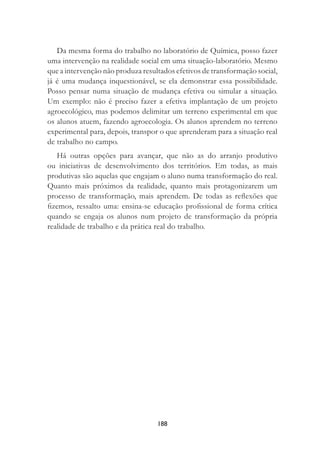 188
Da mesma forma do trabalho no laboratório de Química, posso fazer
uma intervenção na realidade social em uma situação-laboratório. Mesmo
que a intervenção não produza resultados efetivos de transformação social,
já é uma mudança inquestionável, se ela demonstrar essa possibilidade.
Posso pensar numa situação de mudança efetiva ou simular a situação.
Um exemplo: não é preciso fazer a efetiva implantação de um projeto
agroecológico, mas podemos delimitar um terreno experimental em que
os alunos atuem, fazendo agroecologia. Os alunos aprendem no terreno
experimental para, depois, transpor o que aprenderam para a situação real
de trabalho no campo.
Há outras opções para avançar, que não as do arranjo produtivo
ou iniciativas de desenvolvimento dos territórios. Em todas, as mais
produtivas são aquelas que engajam o aluno numa transformação do real.
Quanto mais próximos da realidade, quanto mais protagonizarem um
processo de transformação, mais aprendem. De todas as reﬂexões que
ﬁzemos, ressalto uma: ensina-se educação proﬁssional de forma crítica
quando se engaja os alunos num projeto de transformação da própria
realidade de trabalho e da prática real do trabalho.
 