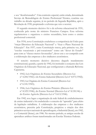 18
e aos “desafortunados”. Uma comissão especial, então criada, denominada
Serviço de Remodelagem do Ensino Proﬁssional Técnico, concluiu seu
trabalho na década seguinte, já no período da Segunda República, após a
Revolução de 1930, propiciando a reforma que veio a ocorrer.
O segundo momento decisivo foi o da reforma educacional de 1931,
conhecida pelo nome do ministro Francisco Campos. Essa reforma
regulamentou e organizou o ensino secundário, bem como o ensino
proﬁssional comercial.
Em 1934, nova Constituição estabeleceu a competência da União para
“traçar Diretrizes da Educação Nacional” e “ﬁxar o Plano Nacional de
Educação”. Em 1937, outra Constituição tratou, pela primeira vez, das
“escolas vocacionais e pré-vocacionais” como um “dever do Estado”
para com as “classes menos favorecidas”, dever este a ser cumprido com
a colaboração das empresas e dos sindicatos econômicos.
O terceiro momento decisivo decorreu daquele mandamento
constitucional, quando, a partir de 1942, foi instituído o conjunto das Leis
Orgânicas da Educação Nacional, que conﬁguraram a chamada Reforma
Capanema.
• 1942, Leis Orgânicas do Ensino Secundário (Decreto-Lei
nº 4.244/1942) e do Ensino Industrial (Decreto-Lei nº 4.073/1942);
• 1943, Lei Orgânica do Ensino Comercial (Decreto-Lei
nº 6.141/1943);
• 1946, Leis Orgânicas do Ensino Primário (Decreto-Lei
nº 8.529/1946), do Ensino Normal (Decreto-Lei nº 8.530/46) e
do Ensino Agrícola (Decreto-Lei nº 9.613/1946).
Em 1942, teve lugar a organização da rede federal de estabelecimentos
de ensino industrial e foi estabelecido o conceito de “aprendiz” para efeito
da legislação trabalhista. A colaboração das empresas e dos sindicatos
econômicos, prescrita pela Constituição, propiciou a criação dos dois
primeiros serviços nacionais de aprendizagem, o Industrial (Senai), em 1942,
e o Comercial (Senac), em 1946. No mesmo período, as antigas escolas de
aprendizes artíﬁces foram transformadas em Escolas Técnicas Federais.
 