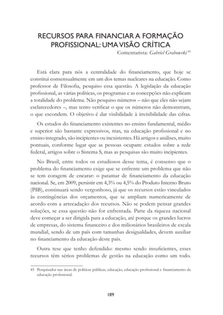 189
RECURSOS PARA FINANCIAR A FORMAÇÃO
PROFISSIONAL: UMAVISÃO CRÍTICA
Comentarista: Gabriel Grabowski 45
Está clara para nós a centralidade do ﬁnanciamento, que hoje se
constitui consensualmente em um dos temas nucleares na educação. Como
professor de Filosoﬁa, pesquiso essa questão. A legislação da educação
proﬁssional, as várias políticas, os programas e as concepções não explicam
a totalidade do problema. Não pesquiso números – não que eles não sejam
esclarecedores –, mas tento veriﬁcar o que os números não demonstram,
o que escondem. O objetivo é dar visibilidade à invisibilidade das cifras.
Os estudos do ﬁnanciamento existentes no ensino fundamental, médio
e superior são bastante expressivos, mas, na educação proﬁssional e no
ensino integrado, são incipientes ou inexistentes. Há artigos e análises, muito
pontuais, conforme lugar que as pessoas ocupam: estudos sobre a rede
federal, artigos sobre o Sistema S, mas as pesquisas são muito incipientes.
No Brasil, entre todos os estudiosos desse tema, é consenso que o
problema do ﬁnanciamento exige que se enfrente um problema que não
se tem coragem de encarar: o patamar de ﬁnanciamento da educação
nacional. Se, em 2009, persistir em 4,3% ou 4,5% do Produto Interno Bruto
(PIB), continuará sendo vergonhoso, já que os recursos estão vinculados
às contingências dos orçamentos, que se ampliam numericamente de
acordo com a arrecadação dos recursos. Não se podem pensar grandes
soluções, se essa questão não for enfrentada. Parte da riqueza nacional
deve começar a ser dirigida para a educação, até porque os grandes lucros
de empresas, do sistema ﬁnanceiro e dos milionários brasileiros de escala
mundial, sendo de um país com tamanhas desigualdades, devem auxiliar
no ﬁnanciamento da educação deste país.
Outra tese que tenho defendido: mesmo sendo insuﬁcientes, esses
recursos têm sérios problemas de gestão na educação como um todo.
45 Pesquisador nas áreas de políticas públicas, educação, educação proﬁssional e ﬁnanciamento da
educação proﬁssional.
 