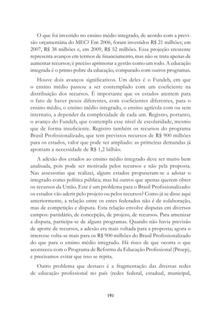 191
O que foi investido no ensino médio integrado, de acordo com a previ-
são orçamentária do MEC? Em 2006, foram investidos R$ 21 milhões; em
2007, R$ 38 milhões e, em 2009, R$ 52 milhões. Essa projeção crescente
representa avanços em termos de ﬁnanciamento, mas não se trata apenas de
aumentar recursos; é preciso aprimorar a gestão como um todo. A educação
integrada é o primo pobre da educação, comparado com outros programas.
Houve dois avanços signiﬁcativos. Um deles é o Fundeb, em que
o ensino médio passou a ser contemplado com um coeﬁciente na
distribuição dos recursos. É importante que os estados atentem para
o fato de haver pesos diferentes, com coeﬁcientes diferentes, para o
ensino médio, o ensino médio integrado, o ensino agrícola com ou sem
internato, a depender da complexidade de cada um. Registro, portanto,
o avanço do Fundeb, que contempla esse nível de escolaridade, mesmo
que de forma insuﬁciente. Registro também os recursos do programa
Brasil Proﬁssionalizado, que tem previstos recursos de R$ 900 milhões
para os estados, valor que pode ser ampliado: as primeiras demandas já
apontam a necessidade de R$ 1,2 bilhão.
A adesão dos estados ao ensino médio integrado deve ser muito bem
analisada, pois pode ser motivada pelos recursos e não pela proposta.
Nas assessorias que realizei, alguns estados propuseram-se a adotar o
integrado como política pública; mas há outros que apenas querem obter
os recursos da União. Este é um problema para o Brasil Proﬁssionalizado:
os estados vão aderir pelo projeto ou pelos recursos? Como já se disse aqui
anteriormente, a relação entre os entes federados não é de colaboração,
mas de competição e disputa. Esta relação envolve disputas em diversos
campos: partidário, de concepção, de projeto, de recursos. Para amenizar
a disputa, participa-se de alguns programas. Quando não havia previsão
de aporte de recursos, a adesão era mais voltada para a proposta; agora o
interesse volta-se mais para os R$ 900 milhões do Brasil Proﬁssionalizado
do que para o ensino médio integrado. Há risco de que ocorra o que
aconteceu com o Programa de Reforma da Educação Proﬁssional (Proep),
e precisamos evitar que isso se repita.
Outro problema que destaco é a fragmentação das diversas redes
de educação proﬁssional no país (redes federal, estadual, municipal,
 