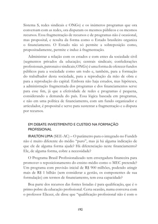 192
Sistema S, redes sindicais e ONGs) e os inúmeros programas que ora
conversam com as redes, ora disputam os mesmos públicos e os mesmos
recursos. Essa fragmentação de recursos e de programas não é ocasional,
mas proposital, e resulta da forma como o Estado brasileiro organiza
o ﬁnanciamento. O Estado não só permite a sobreposição como,
propositadamente, permite e induz à fragmentação.
Administrar a relação com os estados e com entes da sociedade civil
(segmentos privados da educação; centrais sindicais; confederações
proﬁssionais, patronais e sindicais; ONGs) é uma forma de oferecer fundos
públicos para a sociedade como um todo e, também, para a formação
do trabalhador desta sociedade, para a reprodução da mão de obra e
para a reprodução do capital. Embora não haja estudos, mas hipóteses,
a administração fragmentada dos programas e dos ﬁnanciamentos serve
para esse ﬁm, já que a efetividade de redes e programas é pequena,
considerando a demanda do país. Essa lógica baseada em programas,
e não em uma política de ﬁnanciamento, com um fundo organizador e
articulador, é proposital e serve para sustentar a fragmentação e a disputa
por recursos.
EM DEBATE: INVESTIMENTO E CUSTEIO NA FORMAÇÃO
PROFISSIONAL
IRAILTON LIMA (SEE-AC) – O parâmetro para o integrado no Fundeb
não é muito diferente do médio “puro”, mas já há alguma indicação de
que ele de alguma forma ajude? Há diferenciação neste ﬁnanciamento?
Ele, de alguma forma, cobre a necessidade?
O Programa Brasil Proﬁssionalizado tem envergadura ﬁnanceira para
promover o reposicionamento do ensino médio como o MEC pretende?
Um programa com previsão inicial de R$ 900 milhões, podendo atingir
mais de R$ 1 bilhão (sem considerar a gestão, os componentes de sua
formulação) em termos de ﬁnanciamento, tem essa capacidade?
Boa parte dos recursos das fontes listadas é para qualiﬁcação, que é o
primo pobre da educação proﬁssional. Certa ocasião, numa conversa com
o professor Eliezer, ele disse que “qualiﬁcação proﬁssional não é com o
 