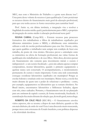 193
MEC, mas com o Ministério do Trabalho e a gente nem discute isso”.
Uma parte desse volume de recursos é para qualiﬁcação. Como posicionar
os recursos dentro do ﬁnanciamento mais geral da educação proﬁssional,
para que esta tenha acesso às fontes necessárias para caminhar bem?
Prof. Amin: se, em última instância, a integração visa a resolver a
fragilidadedoensinomédio,qualé,particularmenteparaoMEC,opropósito
da integração do ensino médio à educação proﬁssional neste país?
REGINA CABRAL (Cemp-MA) – Existem recursos para processos
formativos dos trabalhadores e ﬁlhos de trabalhadores espalhados por
diferentes ministérios (como o MDA), e diﬁcilmente estes ministérios
utilizam a rede de escolas proﬁssionalizantes para esse ﬁm. Ocorre, então,
que quem qualiﬁca o trabalhador nem sempre tem condição de fazer esse
trabalho, do ponto de vista técnico. Devemos prever a articulação entre
os ministérios na oferta da formação proﬁssional, nas várias formas de
qualiﬁcação dos trabalhadores e de seus ﬁlhos. Além disso, devemos pensar
em ﬁnanciamento não somente para investimento inicial; o custeio é
indispensável – e um custeio ﬁscalizado –, pois não adianta apenas comprar
computadores, montar laboratórios, quando o primeiro equipamento a
quebrar nunca será consertado. O acompanhamento, o monitoramento
permanente do custeio é muito importante. Como uma rede concentrada
consegue coordenar laboratórios espalhados em municípios? Porque as
escolas federais e estaduais estão nos municípios. Muitas vezes, a escola ﬁca
muito distante de quem tem o poder de solucionar o problema – como,
por exemplo, equipamentos ou laboratórios que se tornam obsoletos. No
Brasil inteiro, encontramos laboratórios e bibliotecas fechados, alguns
com três, cinco cadeados. Portanto, o ﬁnanciamento tem de ser planejado
para um continuum de capital e custeio, de forma monitorada, ﬁscalizada. A
centralizaçãoﬁcamuitodistantedasolução,que,demodogeral,nuncachega.
ROBERTO DA CRUZ MELO (SEC-BA) – O ﬁnanciamento envolve
vários aspectos, não se resume a dispor de mais dinheiro, quando se fala
em mais dinheiro, de onde ele vem? Esta é uma discussão muito mascarada,
porque mexe com estruturas do Estado brasileiro, com políticas dispersas
e de efetividade duvidosa.
 