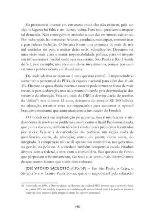 195
Só precisamos investir em estruturas onde elas não existem, pois em
alguns lugares há falta e em outros, sobra. Para isso, precisamos mapear
tal demanda. Não conseguimos articular o uso das estruturas existentes.
Por todo o país, há estruturas federais, estaduais, municipais, comunitárias
e particulares fechadas. O Sistema S tem uma estrutura de mais de três
mil unidades no país, e muitas delas estão subutilizadas. Devemos ter
uma visão mais clara e maior responsabilidade política, para só investir
em infraestrutura predial onde seja necessário. São Paulo e Rio Grande
do Sul, por exemplo, não precisam desse investimento, porque possuem
estrutura pública ociosa em abundância.
De onde advirão os recursos é uma questão central. É imprescindível
aumentar o percentual do PIB e da riqueza nacional para além dos atuais
4%. Discute-se que a dívida interna e externa pode tornar-se fonte de mais
recursos para a educação, mas não estamos lutando pela desvinculação dos
recursos da educação. Veja-se o caso da DRU, a desvinculação de receitas
da União46
: nos últimos 12 anos, deixamos de investir R$ 100 bilhões
na educação, recursos estes contingenciados para aumentar o superavit
brasileiro, montante que aumentará com a instituição do Fundeb.
O Fundeb está em implantação progressiva, mas é insuﬁciente e não
dará conta de resolver os problemas, assim como o Brasil Proﬁssionalizado,
que é uma alavanca, também não dará conta desses problemas levantados
por vocês. Veja-se a desarticulação das políticas: um órgão cuida da
qualiﬁcação; outro, da educação; outro, do jovem; outro ainda, do
integrado. A competição não se dá apenas nos ministérios, nos governos,
na gestão, na política. A sociedade também compete: a escola estadual
disputa com a federal, e esta, com a comunitária. São questões de fundo
que perpassam o ﬁnanciamento, são reais e, às vezes, mais determinantes
do que outros fatores que vocês bem colocam.
JOSÉ VITÓRIO SACILOTTO (CPS/SP) – Em São Paulo, o Cefet, o
Sistema S e o Centro Paula Souza, que é o responsável pela educação
46 Aprovada em 1994, a Desvinculação de Receitas da União (DRU) permite que o governo deixe
de gastar 20% do total de impostos arrecadados pela esfera federal com a as políticas sociais e
reservar esses recursos para atingir as metas do superavit comercial.
 