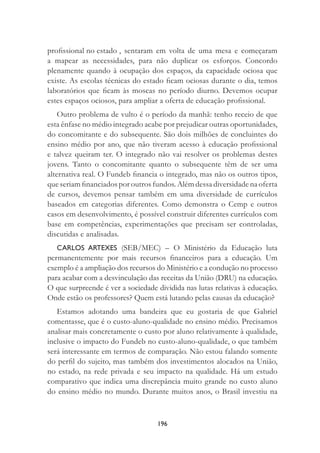 196
proﬁssional no estado , sentaram em volta de uma mesa e começaram
a mapear as necessidades, para não duplicar os esforços. Concordo
plenamente quando à ocupação dos espaços, da capacidade ociosa que
existe. As escolas técnicas do estado ﬁcam ociosas durante o dia, temos
laboratórios que ﬁcam às moscas no período diurno. Devemos ocupar
estes espaços ociosos, para ampliar a oferta de educação proﬁssional.
Outro problema de vulto é o período da manhã: tenho receio de que
esta ênfase no médio integrado acabe por prejudicar outras oportunidades,
do concomitante e do subsequente. São dois milhões de concluintes do
ensino médio por ano, que não tiveram acesso à educação proﬁssional
e talvez queiram ter. O integrado não vai resolver os problemas destes
jovens. Tanto o concomitante quanto o subsequente têm de ser uma
alternativa real. O Fundeb ﬁnancia o integrado, mas não os outros tipos,
que seriam ﬁnanciados por outros fundos. Além dessa diversidade na oferta
de cursos, devemos pensar também em uma diversidade de currículos
baseados em categorias diferentes. Como demonstra o Cemp e outros
casos em desenvolvimento, é possível construir diferentes currículos com
base em competências, experimentações que precisam ser controladas,
discutidas e analisadas.
CARLOS ARTEXES (SEB/MEC) – O Ministério da Educação luta
permanentemente por mais recursos ﬁnanceiros para a educação. Um
exemplo é a ampliação dos recursos do Ministério e a condução no processo
para acabar com a desvinculação das receitas da União (DRU) na educação.
O que surpreende é ver a sociedade dividida nas lutas relativas à educação.
Onde estão os professores? Quem está lutando pelas causas da educação?
Estamos adotando uma bandeira que eu gostaria de que Gabriel
comentasse, que é o custo-aluno-qualidade no ensino médio. Precisamos
analisar mais concretamente o custo por aluno relativamente à qualidade,
inclusive o impacto do Fundeb no custo-aluno-qualidade, o que também
será interessante em termos de comparação. Não estou falando somente
do perﬁl do sujeito, mas também dos investimentos alocados na União,
no estado, na rede privada e seu impacto na qualidade. Há um estudo
comparativo que indica uma discrepância muito grande no custo aluno
do ensino médio no mundo. Durante muitos anos, o Brasil investiu na
 