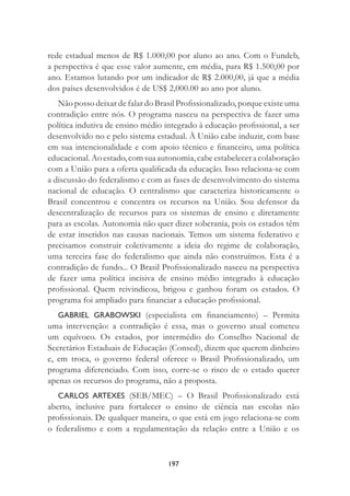 197
rede estadual menos de R$ 1.000,00 por aluno ao ano. Com o Fundeb,
a perspectiva é que esse valor aumente, em média, para R$ 1.500,00 por
ano. Estamos lutando por um indicador de R$ 2.000,00, já que a média
dos países desenvolvidos é de US$ 2,000.00 ao ano por aluno.
Não posso deixar de falar do Brasil Proﬁssionalizado, porque existe uma
contradição entre nós. O programa nasceu na perspectiva de fazer uma
política indutiva de ensino médio integrado à educação proﬁssional, a ser
desenvolvido no e pelo sistema estadual. À União cabe induzir, com base
em sua intencionalidade e com apoio técnico e ﬁnanceiro, uma política
educacional. Ao estado, comsuaautonomia,cabeestabeleceracolaboração
com a União para a oferta qualiﬁcada da educação. Isso relaciona-se com
a discussão do federalismo e com as fases de desenvolvimento do sistema
nacional de educação. O centralismo que caracteriza historicamente o
Brasil concentrou e concentra os recursos na União. Sou defensor da
descentralização de recursos para os sistemas de ensino e diretamente
para as escolas. Autonomia não quer dizer soberania, pois os estados têm
de estar inseridos nas causas nacionais. Temos um sistema federativo e
precisamos construir coletivamente a ideia do regime de colaboração,
uma terceira fase do federalismo que ainda não construímos. Esta é a
contradição de fundo... O Brasil Proﬁssionalizado nasceu na perspectiva
de fazer uma política incisiva de ensino médio integrado à educação
proﬁssional. Quem reivindicou, brigou e ganhou foram os estados. O
programa foi ampliado para ﬁnanciar a educação proﬁssional.
GABRIEL GRABOWSKI (especialista em ﬁnanciamento) – Permita
uma intervenção: a contradição é essa, mas o governo atual cometeu
um equívoco. Os estados, por intermédio do Conselho Nacional de
Secretários Estaduais de Educação (Consed), dizem que querem dinheiro
e, em troca, o governo federal oferece o Brasil Proﬁssionalizado, um
programa diferenciado. Com isso, corre-se o risco de o estado querer
apenas os recursos do programa, não a proposta.
CARLOS ARTEXES (SEB/MEC) – O Brasil Proﬁssionalizado está
aberto, inclusive para fortalecer o ensino de ciência nas escolas não
proﬁssionais. De qualquer maneira, o que está em jogo relaciona-se com
o federalismo e com a regulamentação da relação entre a União e os
 