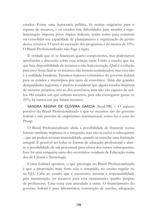 198
estados. Existe uma burocracia pública, há muitas exigências para o
repasse de recursos, e os estados têm diﬁculdades para atender à regu-
lamentação imposta pelos órgãos federais, assim como para construir
ou consolidar sua capacidade de planejamento e organização da gestão
destes recursos. O nível de execução dos programas é de menos de 10%.
O Brasil Proﬁssionalizado não foge à regra.
É verdade que só se ﬁnanciam quatro componentes, mas poderíamos
aprofundar a discussão sobre essa relação entre União e estado, que faz
que haja disponibilidade de recursos e não haja execução. Qual é a solução
para isto? Seria fácil se os recursos não fossem centralizados, mas esta não
é a realidade brasileira. Fazemos repasses voluntários do governo federal
para os estados e municípios por meio de convênios. Além das grandes
desigualdades regionais, é preciso considerar que alguns estados dispõem
de recursos próprios, não só dos convênios, mas não são capazes de usá-
los. Há estados em que sobram recursos, pois não conseguem gastar os
25%; há outros em que faltam recursos.
SANDRA REGINA DE OLIVEIRA GARCIA (Seed-PR) – O aspecto
positivo do Brasil Proﬁssionalizado é que os recursos são do governo
federal e não provêm de empréstimo internacional, como foi o caso do
Proep.
O Brasil Proﬁssionalizado abriu a possibilidade de ﬁnanciar outras
formas também: implanta-se o integrado, mas não se exclui o subsequente
– que até poderá ter mais materialidade, quando se concebe uma formação
integral. É possível ter todas as formas de educação proﬁssional e abre-
se a possibilidade de um percentual para oferta dos cursos subsequentes.
Isso foi uma conquista tanto dos secretários estaduais de Educação como
dos de Ciência e Tecnologia.
Como Gabriel apontou, o que preocupa no Brasil Proﬁssionalizado
é que a proposição mais forte seja o integrado, no ensino regular ou
na EJA. Cabe ao estado, que é autônomo, assumir a responsabilidade
pela manutenção, ter recursos para essa manutenção, quadro próprio
de professores. Uma coisa está articulada à outra. O ﬁnanciamento do
governo federal é para laboratórios, construção de escolas, adequação
 