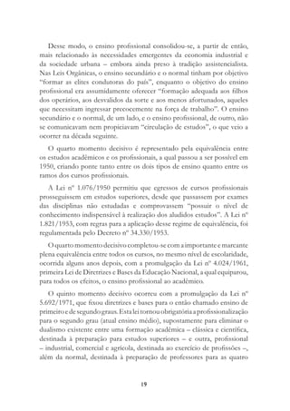 19
Desse modo, o ensino proﬁssional consolidou-se, a partir de então,
mais relacionado às necessidades emergentes da economia industrial e
da sociedade urbana – embora ainda preso à tradição assistencialista.
Nas Leis Orgânicas, o ensino secundário e o normal tinham por objetivo
“formar as elites condutoras do país”, enquanto o objetivo do ensino
proﬁssional era assumidamente oferecer “formação adequada aos ﬁlhos
dos operários, aos desvalidos da sorte e aos menos afortunados, aqueles
que necessitam ingressar precocemente na força de trabalho”. O ensino
secundário e o normal, de um lado, e o ensino proﬁssional, de outro, não
se comunicavam nem propiciavam “circulação de estudos”, o que veio a
ocorrer na década seguinte.
O quarto momento decisivo é representado pela equivalência entre
os estudos acadêmicos e os proﬁssionais, a qual passou a ser possível em
1950, criando ponte tanto entre os dois tipos de ensino quanto entre os
ramos dos cursos proﬁssionais.
A Lei nº 1.076/1950 permitiu que egressos de cursos proﬁssionais
prosseguissem em estudos superiores, desde que passassem por exames
das disciplinas não estudadas e comprovassem “possuir o nível de
conhecimento indispensável à realização dos aludidos estudos”. A Lei nº
1.821/1953, com regras para a aplicação desse regime de equivalência, foi
regulamentada pelo Decreto nº 34.330/1953.
O quarto momento decisivo completou-se com a importante e marcante
plena equivalência entre todos os cursos, no mesmo nível de escolaridade,
ocorrida alguns anos depois, com a promulgação da Lei nº 4.024/1961,
primeira Lei de Diretrizes e Bases da Educação Nacional, a qual equiparou,
para todos os efeitos, o ensino proﬁssional ao acadêmico.
O quinto momento decisivo ocorreu com a promulgação da Lei nº
5.692/1971, que ﬁxou diretrizes e bases para o então chamado ensino de
primeiroedesegundograus.Estaleitornouobrigatóriaaproﬁssionalização
para o segundo grau (atual ensino médio), supostamente para eliminar o
dualismo existente entre uma formação acadêmica – clássica e cientíﬁca,
destinada à preparação para estudos superiores – e outra, proﬁssional
– industrial, comercial e agrícola, destinada ao exercício de proﬁssões –,
além da normal, destinada à preparação de professores para as quatro
 
