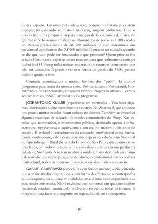 199
destes espaços. Lutamos pela adequação, porque no Paraná já existem
espaços, mas, quando se mistura tudo isso, surgem problemas. E se o
estado ﬁzer uma proposta só para aquisição de laboratórios de Física, de
Química? Se fôssemos atualizar os laboratórios de todas as 1.100 escolas
do Paraná, precisaríamos de R$ 240 milhões; só isso consumiria um
percentual signiﬁcativo dos R$ 900 milhões. É preciso ter cuidado, quando
se diz que tudo pode ser ﬁnanciado: o que priorizar? Quem prioriza é o
estado. Como será o repasse destes recursos para que realmente se consiga
utilizá-los? O Proep tinha muitas amarras, e os recursos terminaram por
não ser utilizados. É preciso ver essa forma de gestão do MEC, pensar
melhor quanto a isso.
Continua acontecendo a mesma história dos “prós”. Há muitos
programas para tratar da mesma coisa: Pró-letramento, Pró-infantil, Pró-
formação, Pró-funcionário, Projovem campo, Projovem urbano... Vamos
acabar com os “prós”, articular todos programas.
JOSÉ ANTONIO KÜLLER (especialista em currículo) – Vou fazer algu-
mas observações sobre investimento e custeio. No Sistema S, que conheço
um pouco, muitas escolas ﬁcam ociosas no diurno. Também acompanhei
algumas tentativas de salvação de escolas comunitárias do Proep. Nas es-
colas que acompanhei, o investimento público, destinado apenas à infra-
estrutura, representava o equivalente a um ou, no máximo, dois anos de
custeio. É inviável o crescimento da educação proﬁssional dessa forma.
Como contraponto, vale a pena citar uma experiência do Serviço Nacional
de Aprendizagem Rural (Senar) do Estado de São Paulo, que, como estru-
tura física, em todo o estado, tem apenas dois andares em um prédio na
cidade de São Paulo. Não tem nenhuma unidade física destinada ao ensino
e desenvolve um amplo programa de educação proﬁssional. Como política
institucional, todos os recursos ﬁnanceiros são destinados ao custeio.
GABRIEL GRABOWSKI (especialista em ﬁnanciamento) – Não entendo
que o ensino médio integrado seja uma forma de oferta que se contraponha
ao subsequente ou a outras modalidades, mas é uma nova experiência que
está sendo construída. Não é exclusiva nem universal em qualquer âmbito
(nacional, estadual, municipal); o Decreto respeitou todas as formas. É
integrado para fazer contraponto ao separado, não ao subsequente.
 