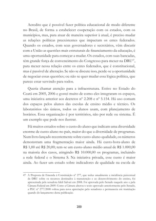 200
Acredito que é possível fazer política educacional de modo diferente
no Brasil, de forma a estabelecer cooperação com os estados, com os
municípios, mas, para atuar de maneira superior à atual, é preciso mudar
as relações políticas preexistentes que impactam os entes federados.
Quando os estados, com seus governadores e secretários, vêm discutir
com a União as questões mais estruturais de ﬁnanciamento da educação, é
uma oportunidade para começar a mudar. Os estados, com suas bancadas,
têm grande força de convencimento do Congresso para mexer na DRU47
,
para mexer nessa relação entre os entes federados, que é constitucional,
mas é passível de alteração. Se não se discute isso, perde-se a oportunidade
de negociar essas questões; ou não se quer mudar essa lógica política, que
parece estar servindo para todos.
Queria chamar atenção para a infraestrutura. Estive no Estado do
Ceará em 2005, 2006 e gostei muito de como eles integraram os espaços,
uma iniciativa anterior aos decretos nº 2.208 e nº 5.154. Há uso comum
dos espaços pelos alunos das escolas de ensino médio e técnico. Os
laboratórios são únicos, todos os alunos usam, com planejamento de
horários. Essa organização é por territórios, não por rede ou sistema. É
um exemplo que pode nos ilustrar.
Há muitos estudos sobre o custo do aluno que indicam uma diversidade
enorme de custo-aluno no país, maior do que a diversidade de programas.
Num livro lançado recentemente sobre custo-aluno-qualidade, os números
demonstram uma fragmentação maior ainda. Há custo-hora-aluno de
R$ 1,00 até R$ 20,00; tem-se um custo-aluno médio anual de R$ 1.000,00
na maioria dos casos, atingindo R$ 10.000,00 os programas, incluindo
a rede federal e o Sistema S. Na iniciativa privada, esse custo é maior
ainda. Ao fazer um estudo sobre indicadores de qualidade na escola de
47 A Proposta de Emenda à Constituição nº 277, que reduz anualmente a incidência percentual
da DRU sobre os recursos destinados à manutenção e ao desenvolvimento do ensino, foi
apresentada pela senadora Ideli Salvati em 2008. Foi aprovada pelo Senado naquele ano e pela
Câmara Federal em 2009. Como a Câmara alterou o texto aprovado anteriormente pelo Senado,
a PEC nº 277/2008 voltou para nova apreciação pelo senadores e permanecia em tramitação
quando do lançamento desta publicação.
 