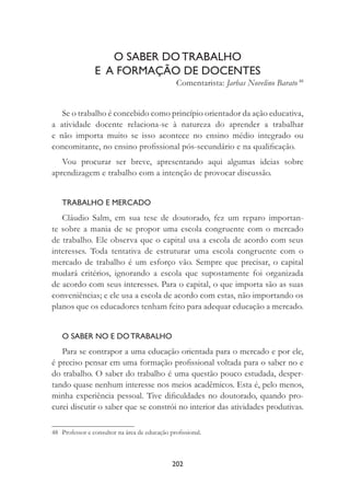 202
O SABER DO TRABALHO
E A FORMAÇÃO DE DOCENTES
Comentarista: Jarbas Novelino Barato 48
Se o trabalho é concebido como princípio orientador da ação educativa,
a atividade docente relaciona-se à natureza do aprender a trabalhar
e não importa muito se isso acontece no ensino médio integrado ou
concomitante, no ensino proﬁssional pós-secundário e na qualiﬁcação.
Vou procurar ser breve, apresentando aqui algumas ideias sobre
aprendizagem e trabalho com a intenção de provocar discussão.
TRABALHO E MERCADO
Cláudio Salm, em sua tese de doutorado, fez um reparo importan-
te sobre a mania de se propor uma escola congruente com o mercado
de trabalho. Ele observa que o capital usa a escola de acordo com seus
interesses. Toda tentativa de estruturar uma escola congruente com o
mercado de trabalho é um esforço vão. Sempre que precisar, o capital
mudará critérios, ignorando a escola que supostamente foi organizada
de acordo com seus interesses. Para o capital, o que importa são as suas
conveniências; e ele usa a escola de acordo com estas, não importando os
planos que os educadores tenham feito para adequar educação a mercado.
O SABER NO E DO TRABALHO
Para se contrapor a uma educação orientada para o mercado e por ele,
é preciso pensar em uma formação proﬁssional voltada para o saber no e
do trabalho. O saber do trabalho é uma questão pouco estudada, desper-
tando quase nenhum interesse nos meios acadêmicos. Esta é, pelo menos,
minha experiência pessoal. Tive diﬁculdades no doutorado, quando pro-
curei discutir o saber que se constrói no interior das atividades produtivas.
48 Professor e consultor na área de educação proﬁssional.
 