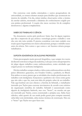 203
Em conversas com minha orientadora e outros pesquisadores da
universidade, eu tentava chamar atenção para detalhes que acontecem no
interior do trabalho. Um dia, relatei minhas observações sobre a técnica
de enrolar cabelos, mostrando a dinâmica do conhecimento exigido por
esta prática proﬁssional. A reação dos meus ouvintes foi de completo
desinteresse e alguma complacência.
SABER DO TRABALHO E CIÊNCIA
No documento escrito pelo professor Amin Aur, há alguns registros
que dão a impressão de que ciência e tecnologia geram o trabalho e sem
elas este não teria sentido. É preciso considerar com mais cuidado essa
noção quase hegemônica nos meios educacionais, porque o trabalho nasce
antes da ciência. Nós somos o que somos e até fazemos ciência porque
trabalhamos.
SUPOSTA IGNORÂNCIA DE ALGUMAS PROFISSÕES
Outra preocupação muito pessoal, biográﬁca, e que sempre tive receio
de discutir com meus colegas da academia, é a de que existe uma perspectiva
de julgar alguns trabalhos como embrutecedores, como atividades que
exigem pouca ou nenhuma inteligência.
Há dois trabalhos sempre citados e tidos como embrutecedores em dois
países diferentes: garçonete, nos Estados Unidos, e pedreiro, no Brasil.
Em ambos os casos, parece que as atividades dos citados proﬁssionais são
trabalhos sem inteligência. Garçonetes e pedreiros são vistos como gente
que não sabe o que faz, nem tem ideia do próprio saber de seu trabalho.
Vale aqui lembrar um caso clássico: a história de Schmidt, o trabalhador
instruído por Taylor para executar movimentos de acordo com critérios
da organização cientíﬁca do trabalho. Schmidt é caracterizado como
alguém de inteligência limítrofe, mas esse “bruto”, na ocasião em que
era instruído por Taylor, estava construindo a própria casa. Sabia fazer
cálculos, sabia quanto de sua renda podia gastar para comprar material,
sabia lidar com eletricidade, sabia muitas técnicas de construção. Não era
o “bruto” que Taylor nos quer fazer crer.
 