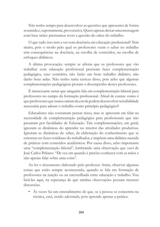204
Não tenho tempo para desenvolver as questões que apresentei de forma
resumidae,supostamente,provocativa.Queroapenasdeixarumamensagem
com base nelas: precisamos rever a questão do saber do trabalho.
O que tudo isso tem a ver com docência em educação proﬁssional? Tem
muito, pois o modo pelo qual os professores veem o saber no trabalho
tem consequências na docência, na escolha de conteúdos, na escolha de
enfoques didáticos.
A última provocação: sempre se aﬁrma que os professores que vão
trabalhar com educação proﬁssional precisam fazer complementação
pedagógica, caso contrário, não farão um bom trabalho didático, não
darão boas aulas. Não tenho tanta certeza disso, pois acho que algumas
complementações pedagógicas pioram o desempenho destes professores.
É interessante notar que ninguém fala em complementação laboral para
professores no campo da formação proﬁssional. Aﬁnal de contas: como é
queprofessoresquenuncasaíramdaescolapodemdesenvolversensibilidade
necessária para adotar o trabalho como princípio pedagógico?
Educadores não costumam pensar nisso, mas se apressam em falar na
necessidade de complementação pedagógica para proﬁssionais que não
passaram por faculdades de Educação. Tais complementações, em geral,
ignoram as dinâmicas do aprender no interior das atividades produtivas.
Ignoram as dinâmicas do saber, da elaboração do conhecimento que se
estrutura no fazer cotidiano do trabalhador, e impõem uma didática nascida
de práticas com conteúdos acadêmicos. Por causa disso, acho importante
uma “complementação laboral”, lembrando uma observação que ouvi de
José Carlos Peliano: “De vez em quando é preciso conhecer com as mãos e
não apenas falar sobre uma coisa”.
Ao ler o documento elaborado pelo professor Amin, observei algumas
coisas que estão sempre acontecendo, quando se fala em formação de
professores na junção ou na encruzilhada entre educação e trabalho. Vou
listá-las aqui, na esperança de que minhas observações possam merecer
discussões.
• Às vezes há um entendimento de que, se a pessoa se concentra na
técnica, está, sendo adestrada, pois aprende apenas a prática.
 