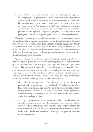 205
• A dualidade entre teoria e prática continua, mesmo quando se pensa
em integração. Os professores da parte de educação proﬁssional
acabam sendo classiﬁcados de modo diferente dos demais docentes.
O trabalho que fazem, como professores, é visto como uma
atividade inferior à “formação cientíﬁca”; seus salários e a forma do
contrato de trabalho denunciam um tratamento que os considera
professores de segunda categoria; a proposta de complementação
pedagógica que lhes é imposta ignora sua experiência proﬁssional.
Docentes da parte proﬁssional são, muitas vezes, pessoas com pouca
formação escolar e grande experiência em sua área de trabalho. Conheci
um professor de cozinha que dizia querer aprender pedagogia. Assisti
a algumas aulas dele e conclui que quem tinha de aprender era eu. Do
ponto de vista de organização de um curso dentro de uma cozinha, ele
tinha um domínio de espaço e de tempo que nenhum curso de comple-
mentação pedagógica lhe daria.
Quase sempre, ao propormos complementação pedagógica, padecemos
de uma cegueira que não é evidente: não conseguimos ver o conhecimento
que se estrutura no fazer das proﬁssões que supostamente queremos
ensinar. Os próprios trabalhadores chamados para exercer docência
costumam desconsiderar o conteúdo do trabalho de suas proﬁssões de
origem, pois estas são desqualiﬁcadas pela sociedade. Muitos fazeres são
vistos como trabalho simples, banal, bruto. São, por isso, invisíveis; e
invisíveis também são os proﬁssionais que deles vivem.
• No trabalho do professor, de educação geral ou formação
proﬁssional, preocupa-me a invisibilidade do saber do trabalho.
Preocupa-me a ideia de que a ciência e a tecnologia possam explicar
integralmente o trabalho. Tal visão acadêmica acaba ignorando
conhecimentos cuja natureza se forja nos fazeres de uma prática
social iluminada pela obra.
• Acho que é preciso sempre se perguntar: qual é o papel do docente
quando o trabalho é um conteúdo signiﬁcativo a ser considerado na
educação? Esta pergunta, a meu ver, não deve ser feita apenas em
cursos técnicos. Ela vale para qualquer modalidade de educação que
tenha como horizonte imediato a formação das pessoas para um
trabalho concreto.
 