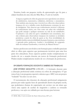 206
Termino, lendo um pequeno trecho da apresentação que ﬁz para a
edição brasileira de uma obra de Mike Rose, O saber do trabalho:
A riqueza cognitiva do ofício de garçonete tem equivalentes em saberes
de cabeleireiros, marceneiros, soldadores, eletricistas e encanadores.
Tem também uma mesma sina: é invisível aos olhos dos observadores
incapazes de ver o trabalho como desdobramento constante de atos
de inteligência. Vale observar que conhecimento invisível é diferente
de conhecimento tácito, este visto como um saber não verbalizado
que pode emergir a qualquer momento na vida de um trabalhador.
O primeiro é um saber do qual o trabalhador tem consciência, mas
não evidente para observadores incapazes de examinar as atividades
produtivas a partir do olhar de quem as faz. Esta invisibilidade do
trabalho lembra outra invisibilidade de grupos humanos, cuja existência
é ignorada pelos poderosos. Lembra a invisibilidade do camponês
índio do romance Garabombo, o invisível, de Manuel Scorza.49
Insisto: professores envolvidos com formação para o trabalho precisam
abrir os olhos para aspectos que permanecem invisíveis para uma boa
parte dos educadores. Esses aspectos podem mudar completamente os
modos de ver a atuação docente em cursos de formação proﬁssional.
Podem mudar completamente modos de ver a formação de professores.
EM DEBATE: FORMAÇÃO DOCENTE E SABERES DO TRABALHO
JOSÉ VITÓRIO SACILOTTO (CPS/SP) – A formação docente para
a educação proﬁssional ainda continua na esfera da emergência. O que
temos hoje é um programa especial e sabemos que o MEC tem um projeto
“rodando” há cinco ou seis anos.
O recrutamento dos docentes da educação proﬁssional antigamente
passava por todas aquelas fases de aprendizado dentro da própria escola,
que poderíamos chamar de capacitação em serviço: era um aluno que
virava uma espécie de auxiliar de magistério e acabava se tornando
professor, e sua ação era validada por uma licença para lecionar.
49 ROSE, Mike. O saber do trabalho. São Paulo: Editora Senac, 2007. p.11.
 