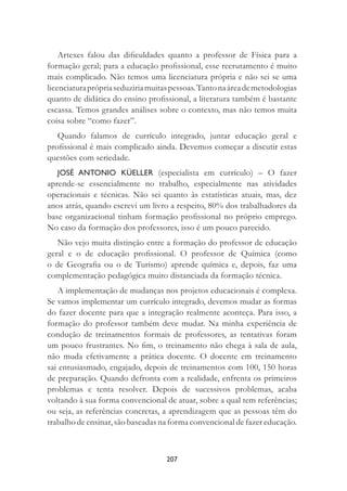 207
Artexes falou das diﬁculdades quanto a professor de Física para a
formação geral; para a educação proﬁssional, esse recrutamento é muito
mais complicado. Não temos uma licenciatura própria e não sei se uma
licenciaturaprópriaseduziriamuitaspessoas.Tantonaáreademetodologias
quanto de didática do ensino proﬁssional, a literatura também é bastante
escassa. Temos grandes análises sobre o contexto, mas não temos muita
coisa sobre “como fazer”.
Quando falamos de currículo integrado, juntar educação geral e
proﬁssional é mais complicado ainda. Devemos começar a discutir estas
questões com seriedade.
JOSÉ ANTONIO KÜELLER (especialista em currículo) – O fazer
aprende-se essencialmente no trabalho, especialmente nas atividades
operacionais e técnicas. Não sei quanto às estatísticas atuais, mas, dez
anos atrás, quando escrevi um livro a respeito, 80% dos trabalhadores da
base organizacional tinham formação proﬁssional no próprio emprego.
No caso da formação dos professores, isso é um pouco parecido.
Não vejo muita distinção entre a formação do professor de educação
geral e o de educação proﬁssional. O professor de Química (como
o de Geograﬁa ou o de Turismo) aprende química e, depois, faz uma
complementação pedagógica muito distanciada da formação técnica.
A implementação de mudanças nos projetos educacionais é complexa.
Se vamos implementar um currículo integrado, devemos mudar as formas
do fazer docente para que a integração realmente aconteça. Para isso, a
formação do professor também deve mudar. Na minha experiência de
condução de treinamentos formais de professores, as tentativas foram
um pouco frustrantes. No ﬁm, o treinamento não chega à sala de aula,
não muda efetivamente a prática docente. O docente em treinamento
sai entusiasmado, engajado, depois de treinamentos com 100, 150 horas
de preparação. Quando defronta com a realidade, enfrenta os primeiros
problemas e tenta resolver. Depois de sucessivos problemas, acaba
voltando à sua forma convencional de atuar, sobre a qual tem referências;
ou seja, as referências concretas, a aprendizagem que as pessoas têm do
trabalho de ensinar, são baseadas na forma convencional de fazer educação.
 